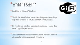 12
*
*Short For or Gigabit Wireless.
*Gi-fi is the world's first transceiver integrated on a single
chip that operates at 60GHz on the CMOS process.
* Gi-Fi allows wireless transfer of audio and video data
up to 5 gigabits per second
*Gi-Fi is ten times the current maximum wireless transfer
rate usually within a range of 10 meters.
 