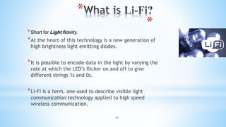 15
*
*
*Short for Light fidelity.
*At the heart of this technology is a new generation of
high brightness light emitting diodes.
*It is possible to encode data in the light by varying the
rate at which the LED’s flicker on and off to give
different strings 1s and 0s.
*Li-Fi is a term, one used to describe visible light
communication technology applied to high speed
wireless communication.
 