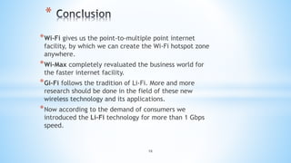 18
*
*Wi-Fi gives us the point-to-multiple point internet
facility, by which we can create the Wi-Fi hotspot zone
anywhere.
*Wi-Max completely revaluated the business world for
the faster internet facility.
*Gi-Fi follows the tradition of Li-Fi. More and more
research should be done in the field of these new
wireless technology and its applications.
*Now according to the demand of consumers we
introduced the Li-Fi technology for more than 1 Gbps
speed.
 
