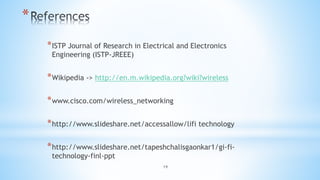19
*
*ISTP Journal of Research in Electrical and Electronics
Engineering (ISTP-JREEE)
*Wikipedia -> http://en.m.wikipedia.org?wiki?wireless
*www.cisco.com/wireless_networking
*http://www.slideshare.net/accessallow/lifi technology
*http://www.slideshare.net/tapeshchalisgaonkar1/gi-fi-
technology-finl-ppt
 