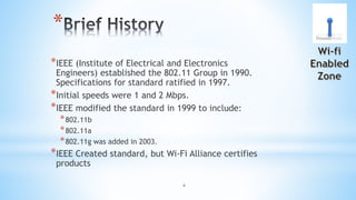 4
*
*IEEE (Institute of Electrical and Electronics
Engineers) established the 802.11 Group in 1990.
Specifications for standard ratified in 1997.
*Initial speeds were 1 and 2 Mbps.
*IEEE modified the standard in 1999 to include:
*802.11b
*802.11a
*802.11g was added in 2003.
*IEEE Created standard, but Wi-Fi Alliance certifies
products
 