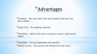 6
*
*Freedom – You can work from any location that you can
get a signal.
*Setup Cost – No cabling required.
*Flexibility – Quick and easy to setup in temp or permanent
space.
*Scaleable – Can be expanded with growth.
*Mobile Access – Can access the network on the move.
 