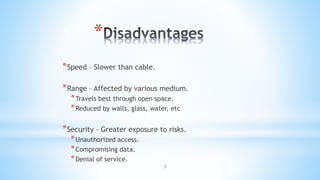 7
*
*Speed – Slower than cable.
*Range – Affected by various medium.
*Travels best through open space.
*Reduced by walls, glass, water, etc
*Security – Greater exposure to risks.
*Unauthorized access.
*Compromising data.
*Denial of service.
 