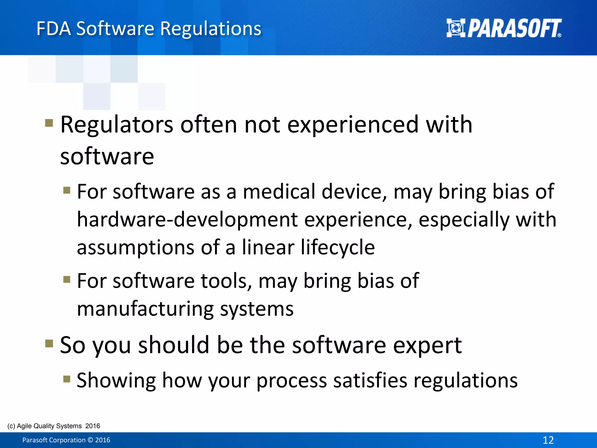 Parasoft Corporation © 2016 12
 Regulators often not experienced with
software
 For software as a medical device, may bring bias of
hardware-development experience, especially with
assumptions of a linear lifecycle
 For software tools, may bring bias of
manufacturing systems
 So you should be the software expert
 Showing how your process satisfies regulations
FDA Software Regulations
(c) Agile Quality Systems 2016
 