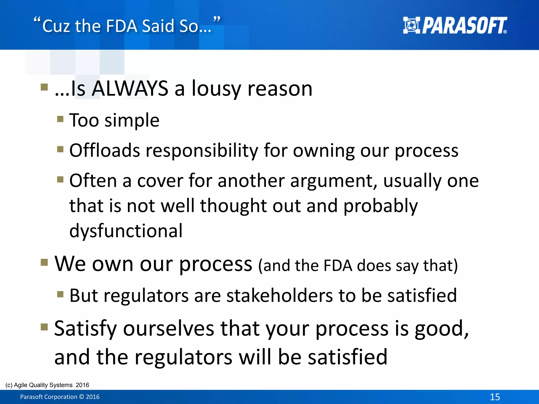 Parasoft Corporation © 2016 15
 …Is ALWAYS a lousy reason
 Too simple
 Offloads responsibility for owning our process
 Often a cover for another argument, usually one
that is not well thought out and probably
dysfunctional
 We own our process (and the FDA does say that)
 But regulators are stakeholders to be satisfied
 Satisfy ourselves that your process is good,
and the regulators will be satisfied
“Cuz the FDA Said So…”
(c) Agile Quality Systems 2016
 
