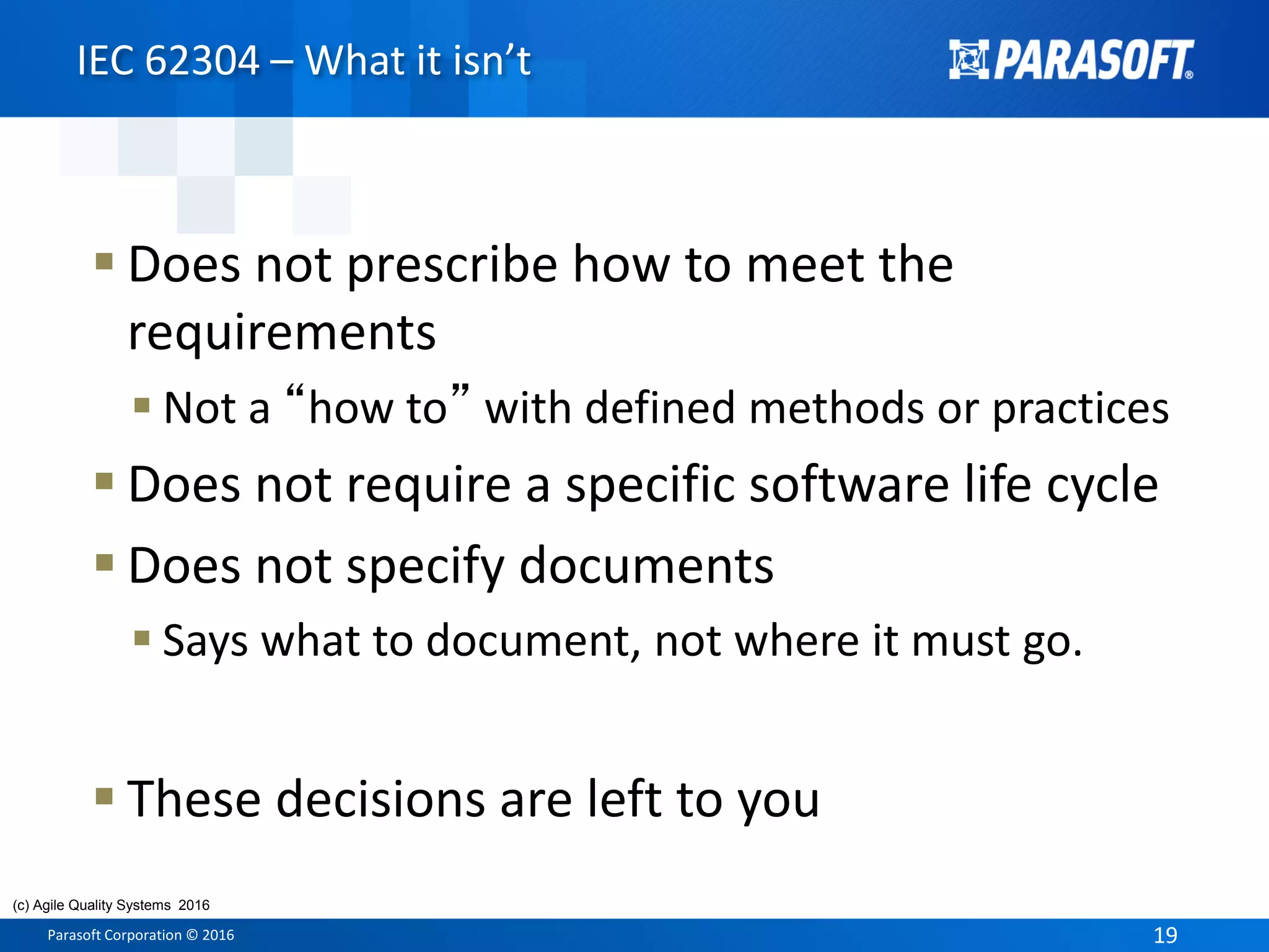 Parasoft Corporation © 2016 19
 Does not prescribe how to meet the
requirements
 Not a “how to” with defined methods or practices
 Does not require a specific software life cycle
 Does not specify documents
 Says what to document, not where it must go.
 These decisions are left to you
IEC 62304 – What it isn’t
(c) Agile Quality Systems 2016
 