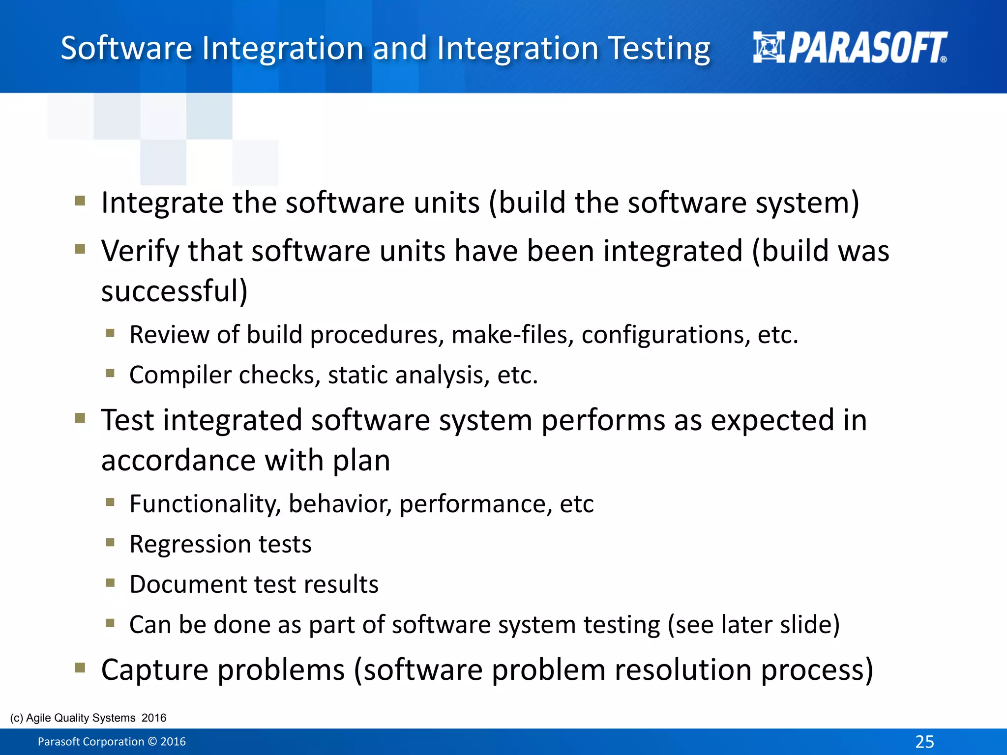 Parasoft Corporation © 2016 25
 Integrate the software units (build the software system)
 Verify that software units have been integrated (build was
successful)
 Review of build procedures, make-files, configurations, etc.
 Compiler checks, static analysis, etc.
 Test integrated software system performs as expected in
accordance with plan
 Functionality, behavior, performance, etc
 Regression tests
 Document test results
 Can be done as part of software system testing (see later slide)
 Capture problems (software problem resolution process)
Software Integration and Integration Testing
(c) Agile Quality Systems 2016
 