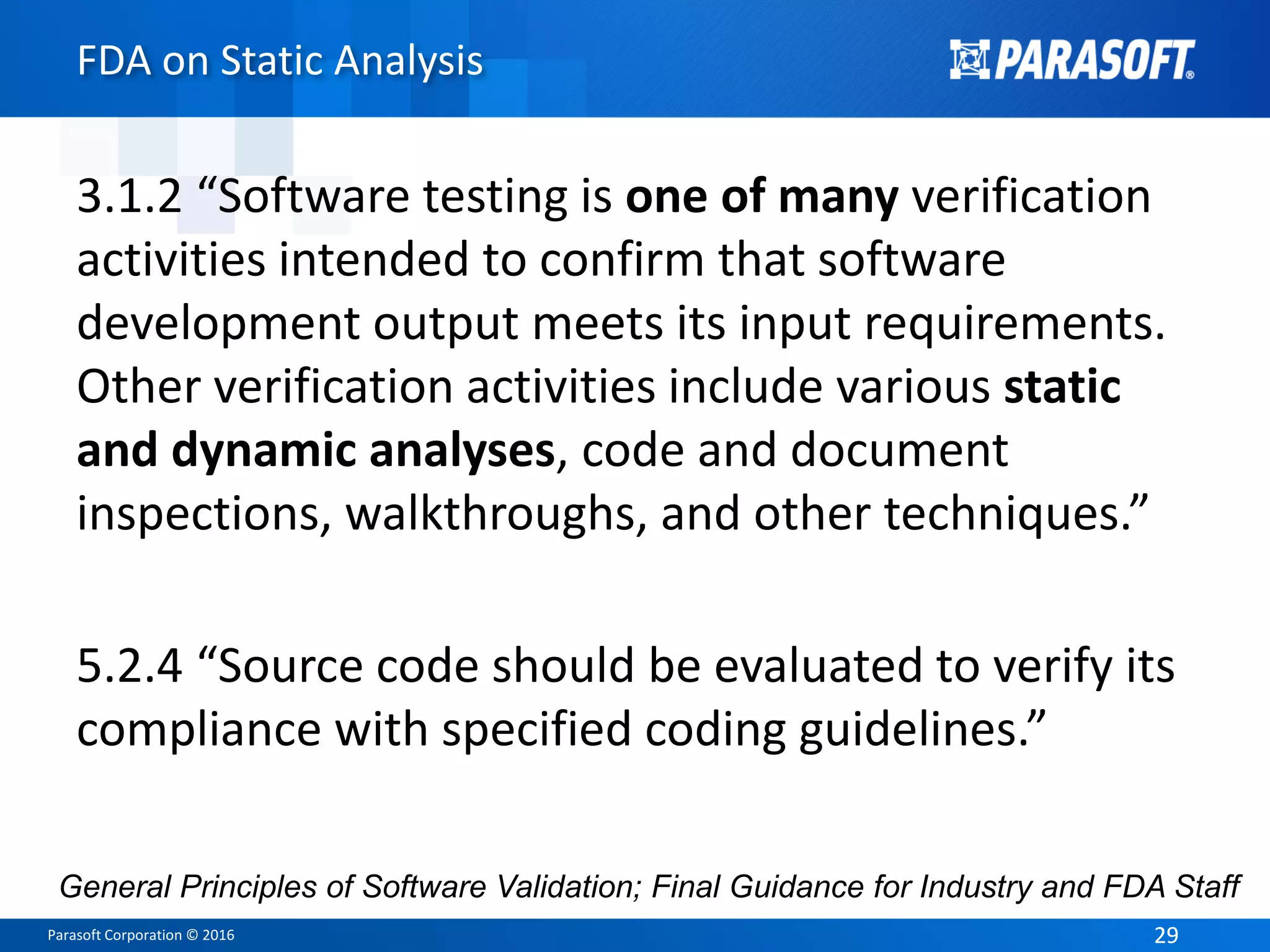 Parasoft Corporation © 2016 2929
FDA on Static Analysis
3.1.2 “Software testing is one of many verification
activities intended to confirm that software
development output meets its input requirements.
Other verification activities include various static
and dynamic analyses, code and document
inspections, walkthroughs, and other techniques.”
5.2.4 “Source code should be evaluated to verify its
compliance with specified coding guidelines.”
General Principles of Software Validation; Final Guidance for Industry and FDA Staff
 