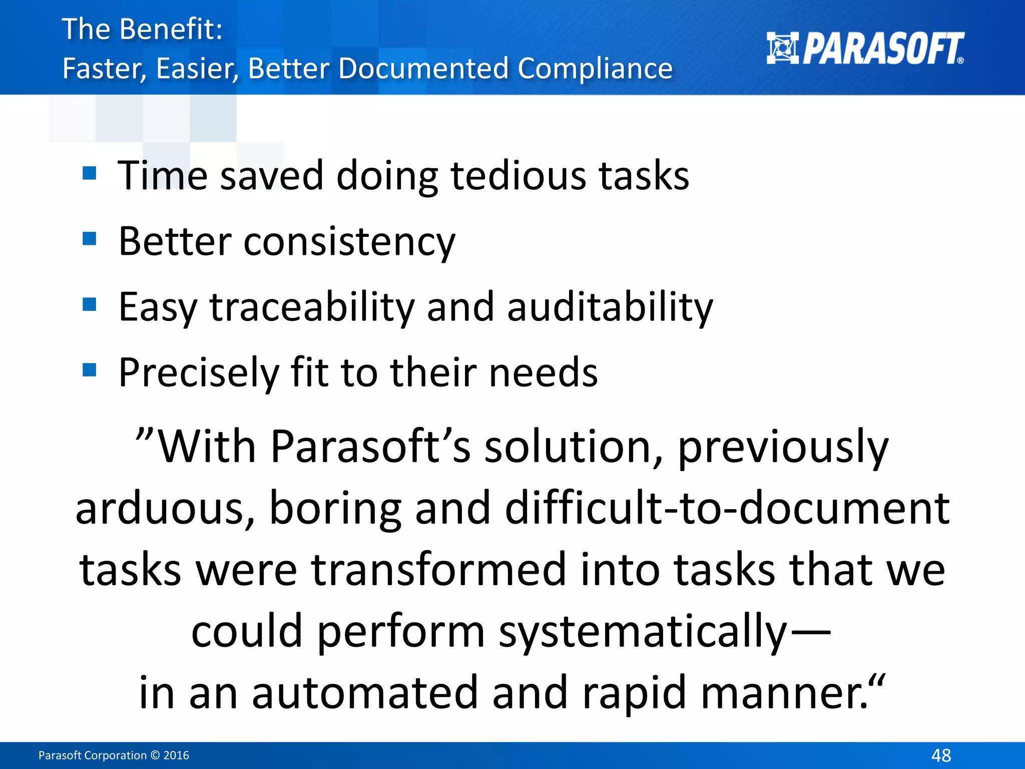 Parasoft Corporation © 2016 4848
The Benefit:
Faster, Easier, Better Documented Compliance
 Time saved doing tedious tasks
 Better consistency
 Easy traceability and auditability
 Precisely fit to their needs
”With Parasoft’s solution, previously
arduous, boring and difficult-to-document
tasks were transformed into tasks that we
could perform systematically—
in an automated and rapid manner.“
 