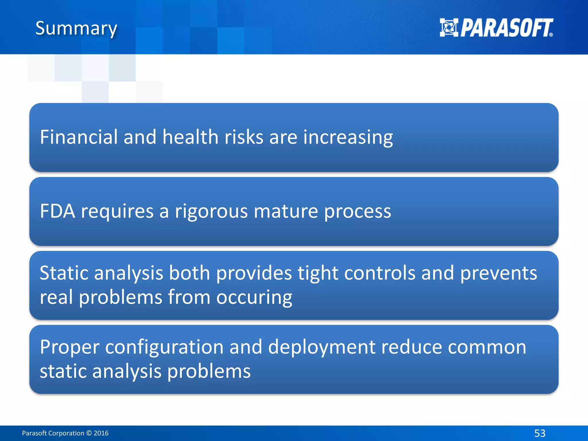 Parasoft Corporation © 2016 5353
Summary
Financial and health risks are increasing
FDA requires a rigorous mature process
Static analysis both provides tight controls and prevents
real problems from occuring
Proper configuration and deployment reduce common
static analysis problems
 