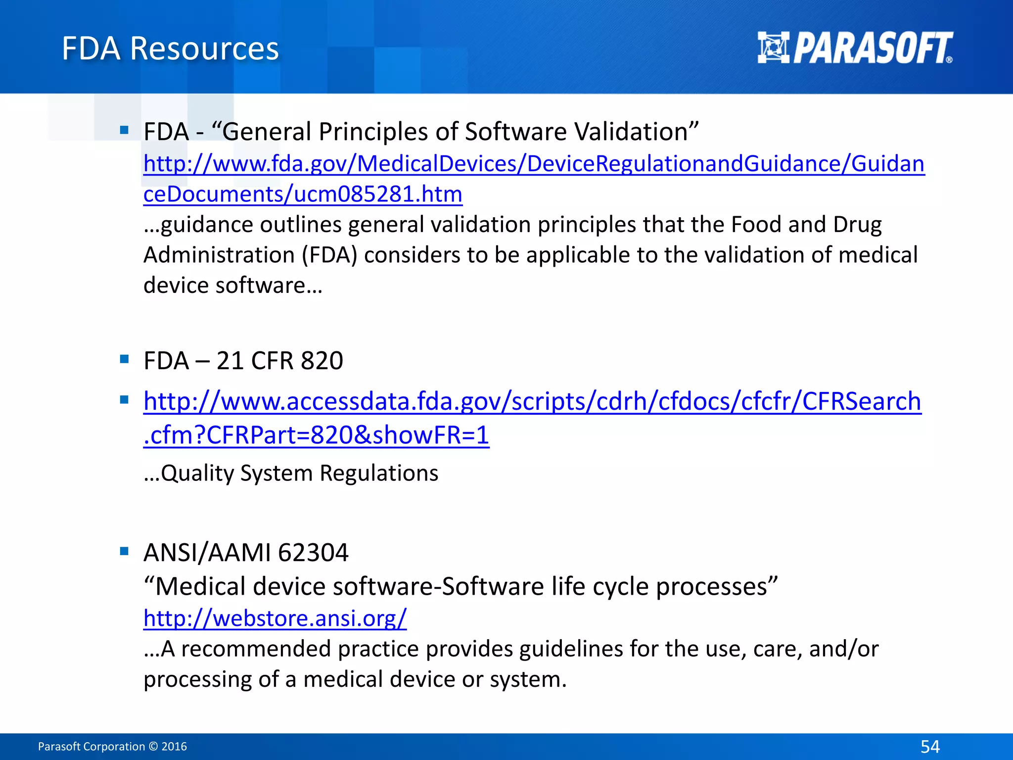 Parasoft Corporation © 2016 5454
FDA Resources
 FDA - “General Principles of Software Validation”
http://www.fda.gov/MedicalDevices/DeviceRegulationandGuidance/Guidan
ceDocuments/ucm085281.htm
…guidance outlines general validation principles that the Food and Drug
Administration (FDA) considers to be applicable to the validation of medical
device software…
 FDA – 21 CFR 820
 http://www.accessdata.fda.gov/scripts/cdrh/cfdocs/cfcfr/CFRSearch
.cfm?CFRPart=820&showFR=1
…Quality System Regulations
 ANSI/AAMI 62304
“Medical device software-Software life cycle processes”
http://webstore.ansi.org/
…A recommended practice provides guidelines for the use, care, and/or
processing of a medical device or system.
 