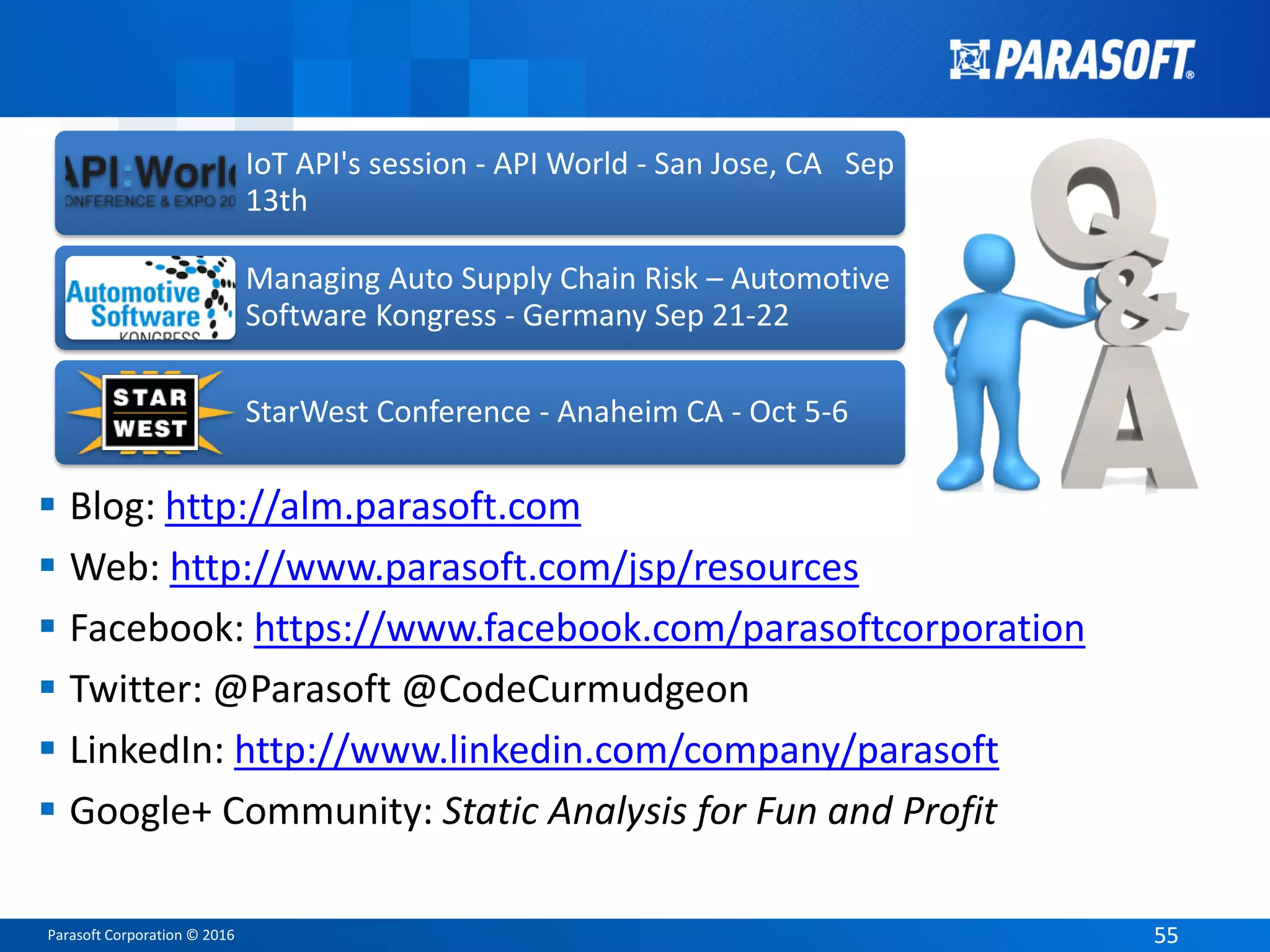 Parasoft Corporation © 2016 5555
 Blog: http://alm.parasoft.com
 Web: http://www.parasoft.com/jsp/resources
 Facebook: https://www.facebook.com/parasoftcorporation
 Twitter: @Parasoft @CodeCurmudgeon
 LinkedIn: http://www.linkedin.com/company/parasoft
 Google+ Community: Static Analysis for Fun and Profit
IoT API's session - API World - San Jose, CA Sep
13th
Managing Auto Supply Chain Risk – Automotive
Software Kongress - Germany Sep 21-22
StarWest Conference - Anaheim CA - Oct 5-6
 