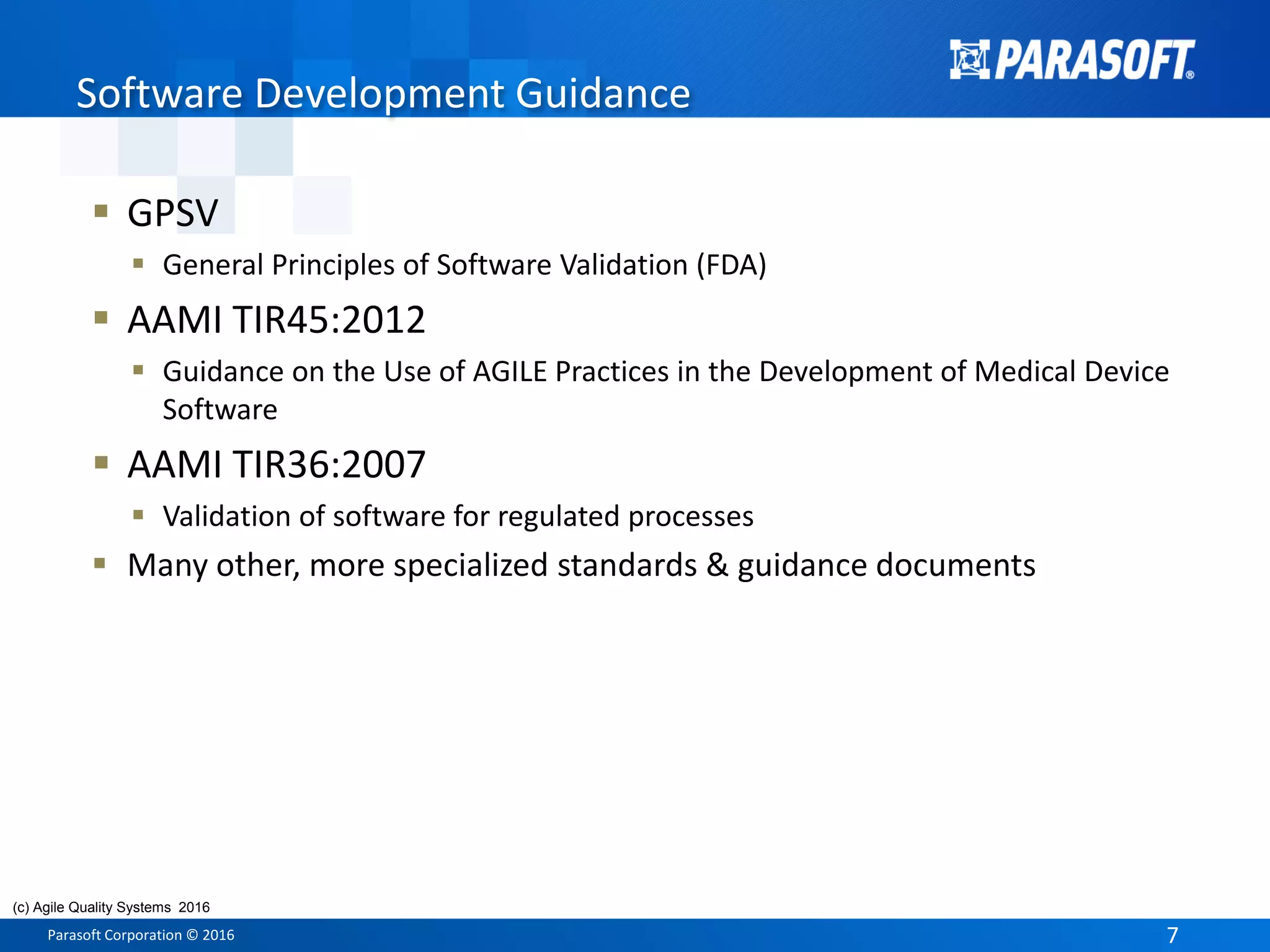 Parasoft Corporation © 2016 7
 GPSV
 General Principles of Software Validation (FDA)
 AAMI TIR45:2012
 Guidance on the Use of AGILE Practices in the Development of Medical Device
Software
 AAMI TIR36:2007
 Validation of software for regulated processes
 Many other, more specialized standards & guidance documents
Software Development Guidance
(c) Agile Quality Systems 2016
 