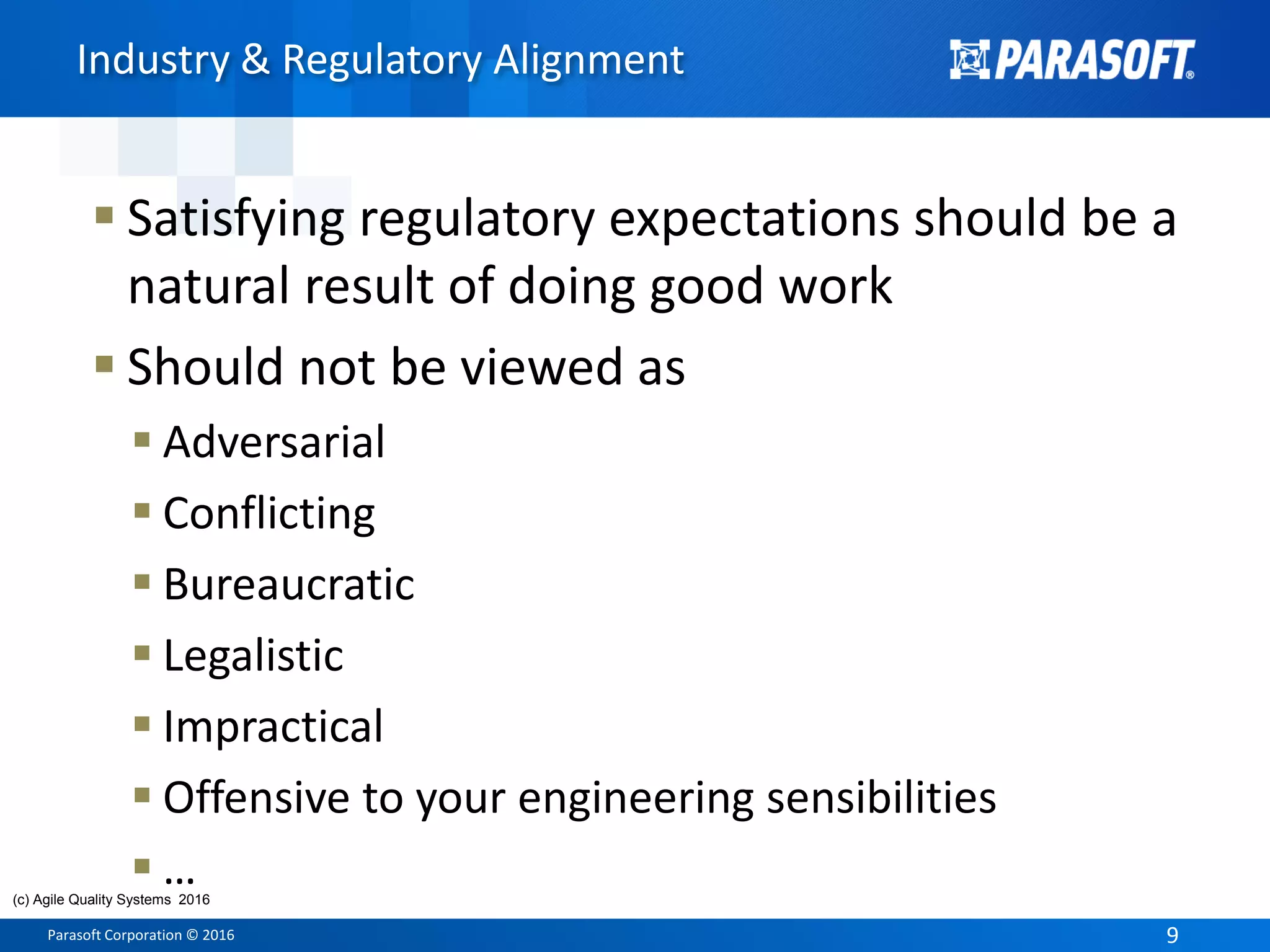 Parasoft Corporation © 2016 9
 Satisfying regulatory expectations should be a
natural result of doing good work
 Should not be viewed as
 Adversarial
 Conflicting
 Bureaucratic
 Legalistic
 Impractical
 Offensive to your engineering sensibilities
 …
Industry & Regulatory Alignment
(c) Agile Quality Systems 2016
 
