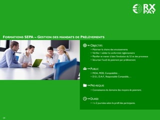 FORMATIONS SEPA – GESTION DES MANDATS DE PRÉLÈVEMENTS
14
DURÉE
• 1 à 2 journées selon le profil des participants.
OBJECTIFS
• Maitriser la chaine des encaissements
• Vérifier / valider la conformité réglementaire
• Planifier et mener à bien l’évolution du S.I et des processus
• Sécuriser l’outil de paiement par prélèvement
PUBLIC
• MOA, MOE, Comptabilité…
• D.S.I., D.A.F., Responsable Comptable,…
PRÉ-REQUIS
• Connaissance du domaine des moyens de paiement.
 