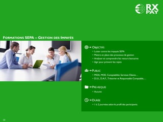 DURÉE
• 1 à 2 journées selon le profil des participants.
OBJECTIFS
• Lutter contre les impayés SEPA
• Mettre en place des processus de gestion
• Analyser et comprendre les retours bancaires
• Agir pour prévenir les rejets
PUBLIC
• MOA, MOE, Comptabilité, Services Clients…
• D.S.I., D.A.F., Trésorier et Responsable Comptable,…
PRÉ-REQUIS
• Aucune
FORMATIONS SEPA – GESTION DES IMPAYÉS
16
 