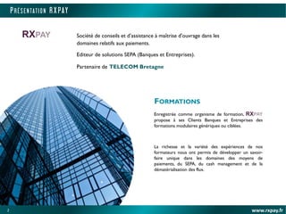 2
PRÉS ENTATI O N R X PAY
www.rxpay.fr2
FORMATIONS
Enregistrée comme organisme de formation, RXPAY
propose à ses Clients Banques et Entreprises des
formations modulaires génériques ou ciblées.
La richesse et la variété des expériences de nos
formateurs nous ont permis de développer un savoir-
faire unique dans les domaines des moyens de
paiements, du SEPA, du cash management et de la
dématérialisation des flux.
RXPAY Société de conseils et d’assistance à maîtrise d'ouvrage dans les
domaines relatifs aux paiements.
Editeur de solutions SEPA (Banques et Entreprises).
Partenaire de TELECOM Bretagne
 