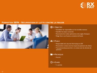 FORMATION SEPA - SÉCURISATION ET LUTTE CONTRE LA FRAUDE
OBJECTIFS
PUBLIC
PRÉ-REQUIS
DURÉE
• 1 journée
• Sensibiliser les responsables sur les nouvelles menaces
• Identifier les enjeux concernés
• Reconnaitre les modes opératoires et les angles d’attaques
• Réagir face à une fraude ou tentative de fraude
• Responsable de la sécurité informatique et DSI
• Personnel en contact avec les moyens de paiement des clients
• Tous personnel pouvant être en contact avec les données de
paiement
• Aucune
23
 