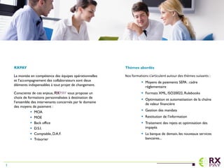 RXPAY
La montée en compétence des équipes opérationnelles
et l’accompagnement des collaborateurs sont deux
éléments indispensables à tout projet de changement.
Consciente de ces enjeux, RXPAY vous propose un
choix de formations personnalisées à destination de
l’ensemble des intervenants concernés par le domaine
des moyens de paiement :
 MOA
 MOE
 Back office
 D.S.I.
 Comptable, D.A.F.
 Trésorier
Thèmes abordés
Nos formations s’articulent autour des thèmes suivants :
 Moyens de paiements SEPA : cadre
réglementaire
 Formats XML, ISO20022, Rulebooks
 Optimisation et automatisation de la chaîne
de valeur financière
 Gestion des mandats
 Restitution de l’information
 Traitement des rejets et optimisation des
impayés
 La banque de demain, les nouveaux services
bancaires...
3
 