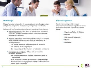 Méthodologie
Chaque formation est abordée via une approche personnalisée permettant
d’adapter les programmes standards aux participants et aux objectifs.
Au travers de nos formation, nous présentons une démarche en 3 phases :
 Préparer la formation : Cette phase est réalisée par le formateur à
partir de la prise en compte du contexte particulier du Client et
des objectifs à atteindre
 Dispenser la formation : construite à partir de l’analyse du contexte
et des échanges réalisés lors de la phase de préparation, la
formation intègre:
Des apports théoriques, méthodologiques et techniques.
Des exercices et des cas pratiques
Des analyses à partir des situations concrètes des participants
 Accompagner les participants : A l’issu de la formation, le
participant bénéficiera :
-De supports de formation complets aux formats papier et
électronique
-D’un accès privé à la base de connaissance SEPA de RXPAY
-D’une cession d’accompagnement en Web Conférence 1 mois
environ après la formation
Retours d’expériences
Nos formations intègrent des retours
d’expériences issus de notre expertise et de nos
prestations de conseils auprès d’une clientèle
variée :
 Organismes Publics de l’Habitat
 Mutuelles
 Opérateurs de téléphonie
 VPcistes
 Assurances
4
 