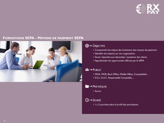 FORMATIONS SEPA - MOYENS DE PAIEMENT SEPA
OBJECTIFS
PUBLIC
PRÉ-REQUIS
DURÉE
• 1 à 2 journées selon le profil des participants.
• Comprendre les enjeux des évolutions des moyens de paiement
• Identifier les impacts sur son organisation
• Savoir répondre aux demandes / questions des clients
• Appréhender les opportunités offertes par le SEPA
• MOA, MOE, Back Office, Middle Office, Comptabilité…
• D.S.I., D.A.F., Responsable Comptable,…
• Aucun
6
 