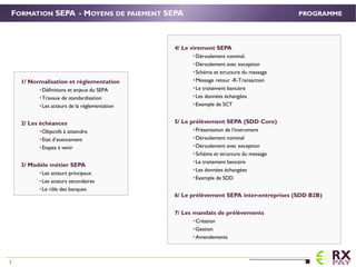 4/ Le virement SEPA
Déroulement nominal.
Déroulement avec exception
Schéma et structure du message
Message retour -R-Transaction
Le traitement bancaire
Les données échangées
Exemple de SCT
5/ Le prélèvement SEPA (SDD Core)
Présentation de l’instrument
Déroulement nominal
Déroulement avec exception
Schéma et structure du message
Le traitement bancaire
Les données échangées
Exemple de SDD
6/ Le prélèvement SEPA inter-entreprises (SDD B2B)
7/ Les mandats de prélèvements
Création
Gestion
Amendements
FORMATION SEPA - MOYENS DE PAIEMENT SEPA
1/ Normalisation et règlementation.
Définitions et enjeux du SEPA
Travaux de standardisation
Les acteurs de la réglementation
2/ Les échéances.
Objectifs à atteindre
Etat d’avancement
Etapes à venir
3/ Modèle métier SEPA
Les acteurs principaux
Les acteurs secondaires
Le rôle des banques
PROGRAMME
7
 