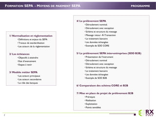 4/ Le prélèvement SEPA
Déroulement nominal.
Déroulement avec exception
Schéma et structure du message
Message retour -R-Transaction
Le traitement bancaire
Les données échangées
Exemple de SDD CORE
5/ Le prélèvement SEPA inter-entreprises (SDD B2B)
Présentation de l’instrument
Déroulement nominal
Déroulement avec exception
Schéma et structure du message
Le traitement bancaire
Les données échangées
Exemple de SDD B2B
6/ Comparaison des schéma CORE et B2B
7/ Mise en place de projet de prélèvement B2B
Prérequis
Réalisation
Exploitation
Points sensibles
FORMATION SEPA - MOYENS DE PAIEMENT SEPA
1/ Normalisation et règlementation.
Définitions et enjeux du SEPA
Travaux de standardisation
Les acteurs de la réglementation
2/ Les échéances.
Objectifs à atteindre
Etat d’avancement
Etapes à venir
3/ Modèle métier SEPA
Les acteurs principaux
Les acteurs secondaires
Le rôle des banques
PROGRAMME
2
 