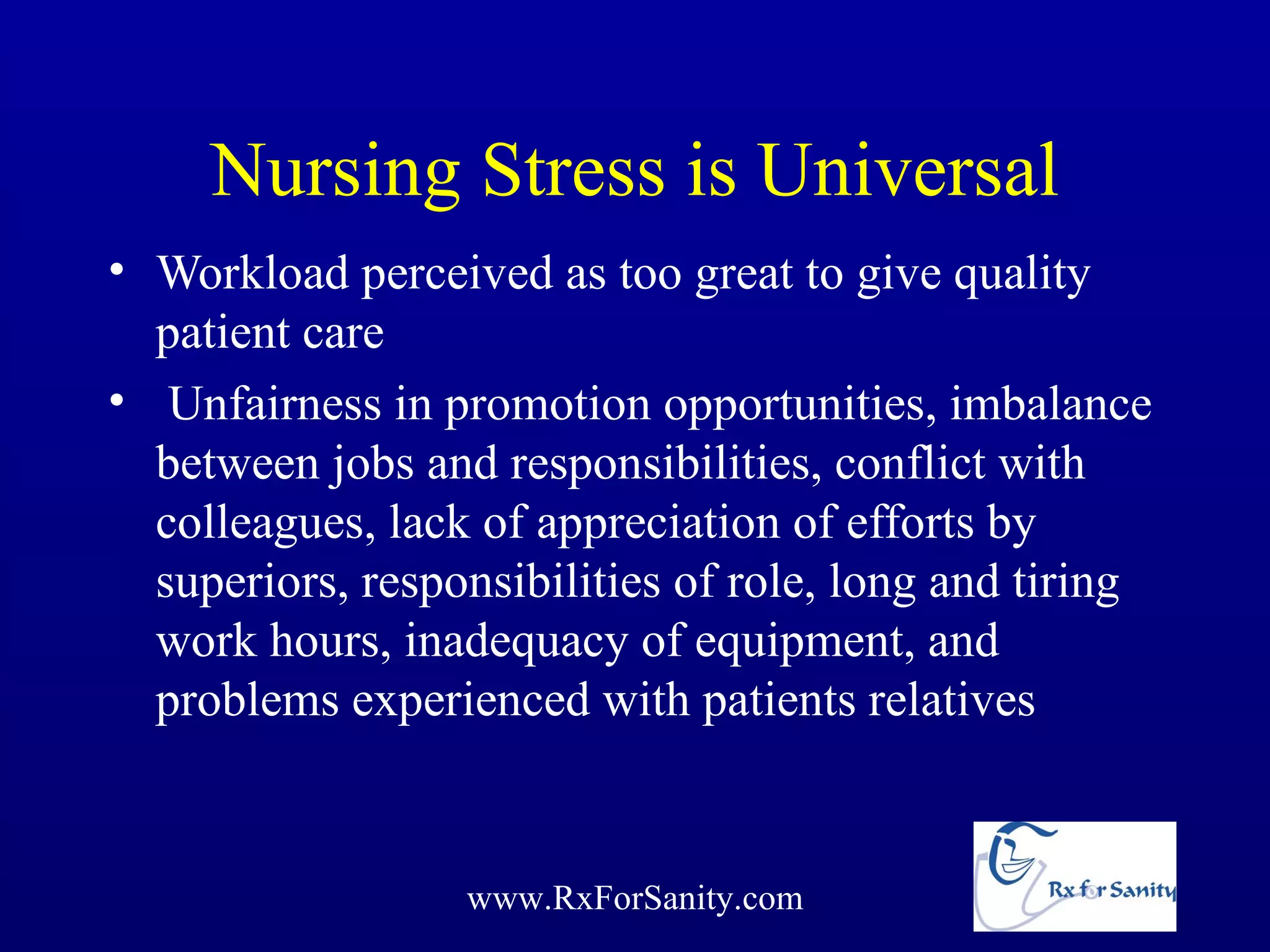 Nursing Stress is Universal
• Workload perceived as too great to give quality
  patient care
• Unfairness in promotion opportunities, imbalance
  between jobs and responsibilities, conflict with
  colleagues, lack of appreciation of efforts by
  superiors, responsibilities of role, long and tiring
  work hours, inadequacy of equipment, and
  problems experienced with patients relatives


                  www.RxForSanity.com
 