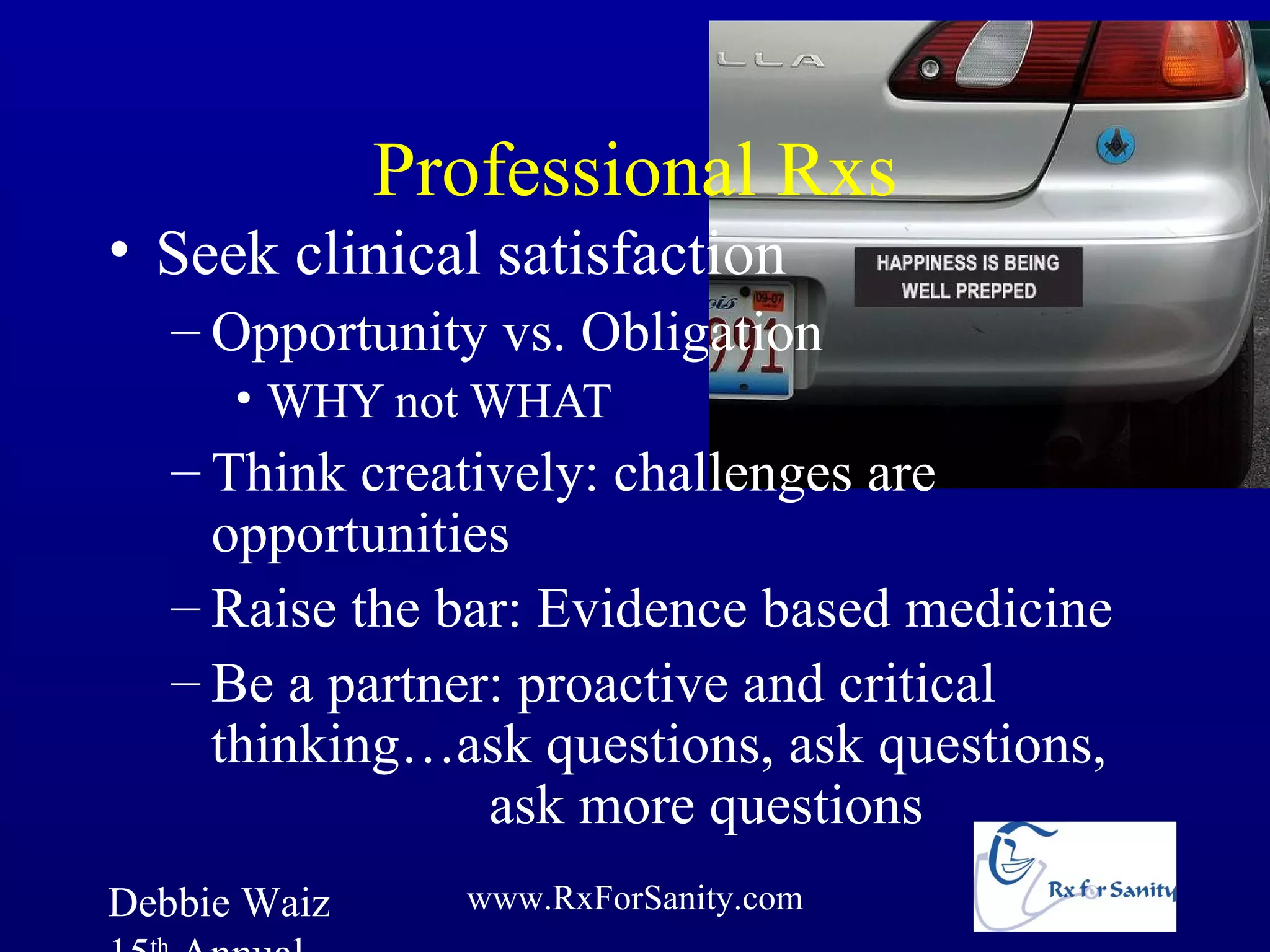 Professional Rxs
• Seek clinical satisfaction
   – Opportunity vs. Obligation
      • WHY not WHAT
   – Think creatively: challenges are
     opportunities
   – Raise the bar: Evidence based medicine
   – Be a partner: proactive and critical
     thinking…ask questions, ask questions,
                 ask more questions
Debbie Waiz     www.RxForSanity.com
 