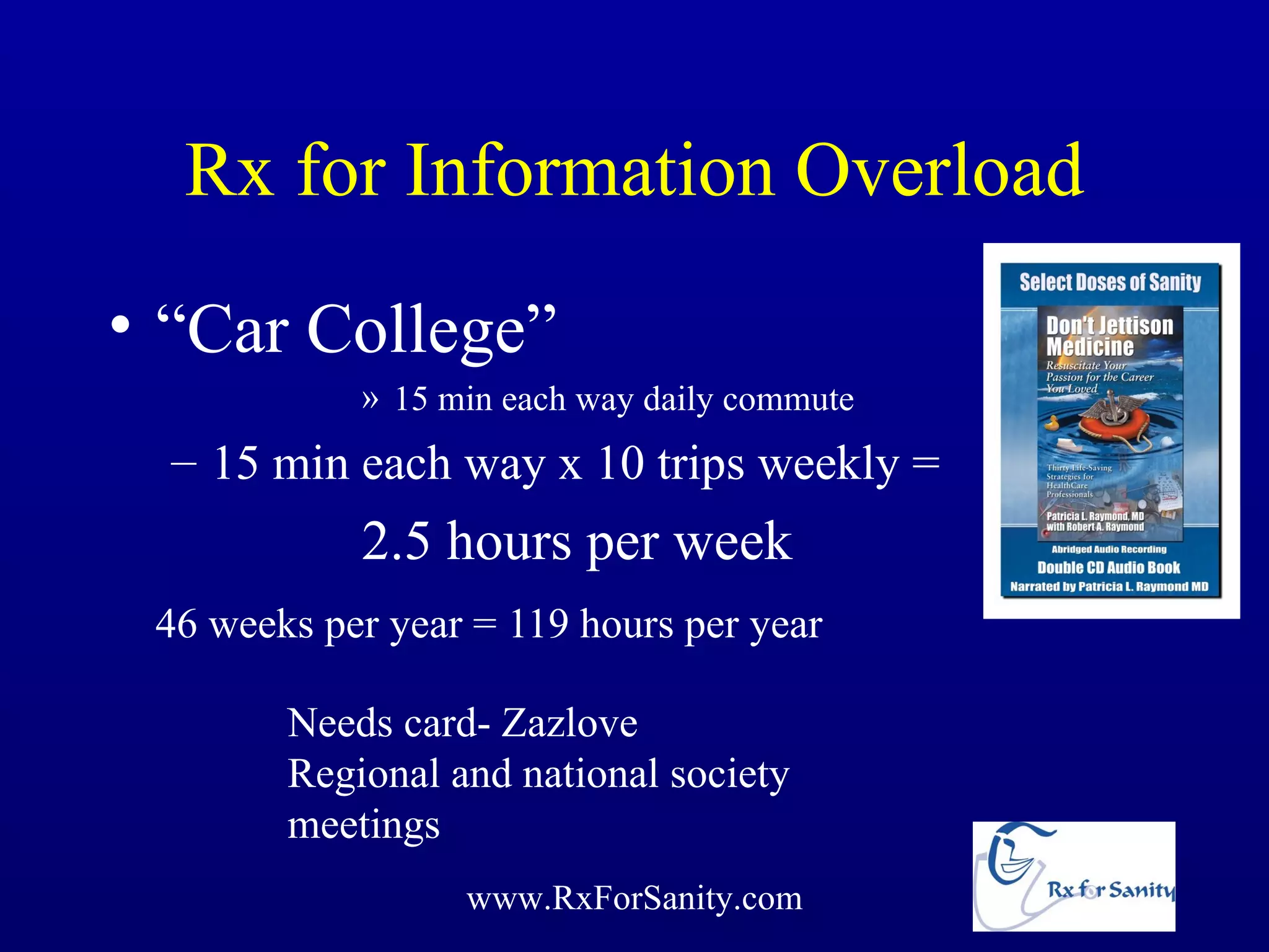 Rx for Information Overload
• “Car College”
            » 15 min each way daily commute
  – 15 min each way x 10 trips weekly =
            2.5 hours per week
 46 weeks per year = 119 hours per year

        Needs card- Zazlove
        Regional and national society
        meetings
                  www.RxForSanity.com
 