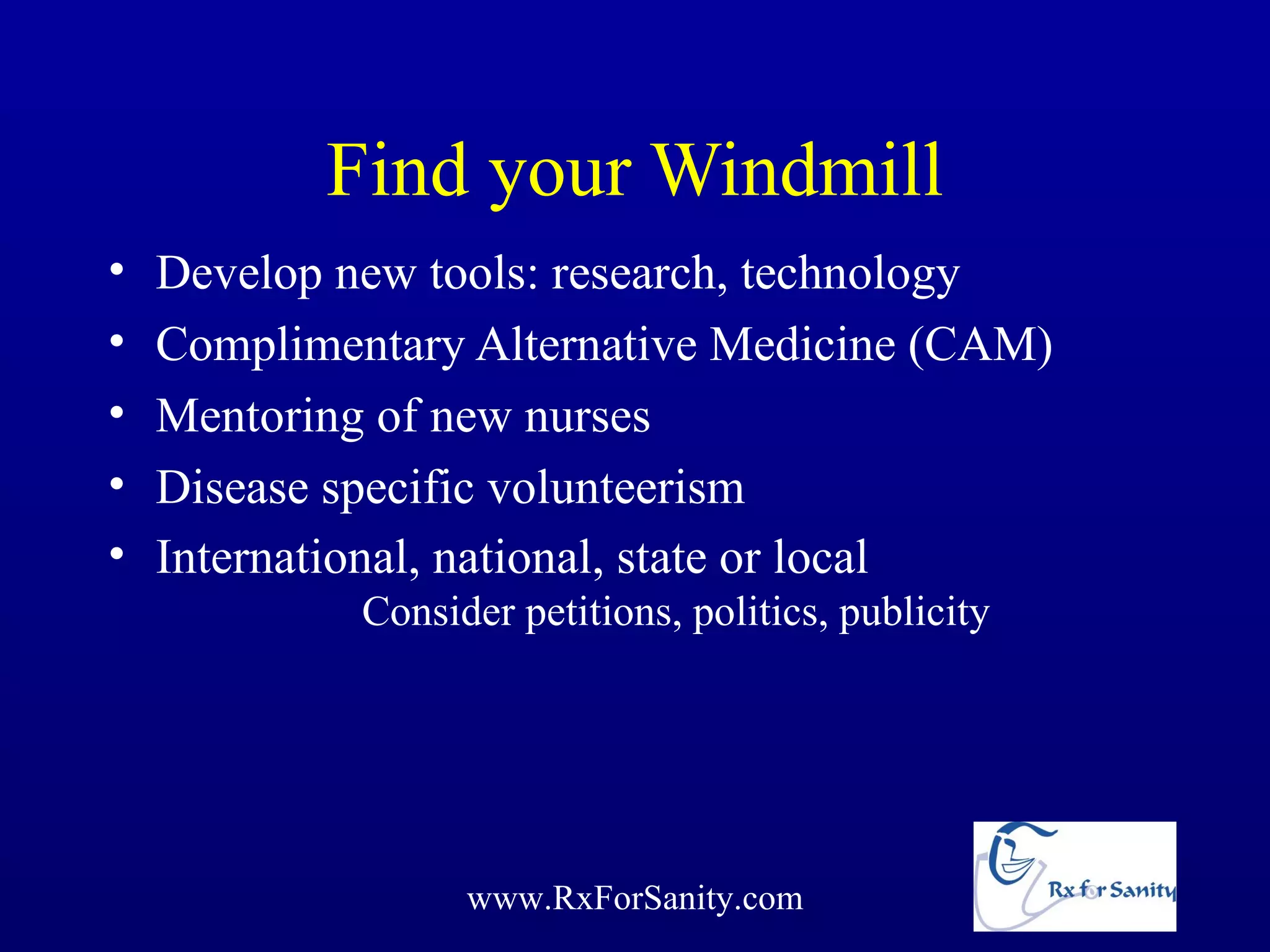 Find your Windmill
•   Develop new tools: research, technology
•   Complimentary Alternative Medicine (CAM)
•   Mentoring of new nurses
•   Disease specific volunteerism
•   International, national, state or local
             Consider petitions, politics, publicity




                   www.RxForSanity.com
 