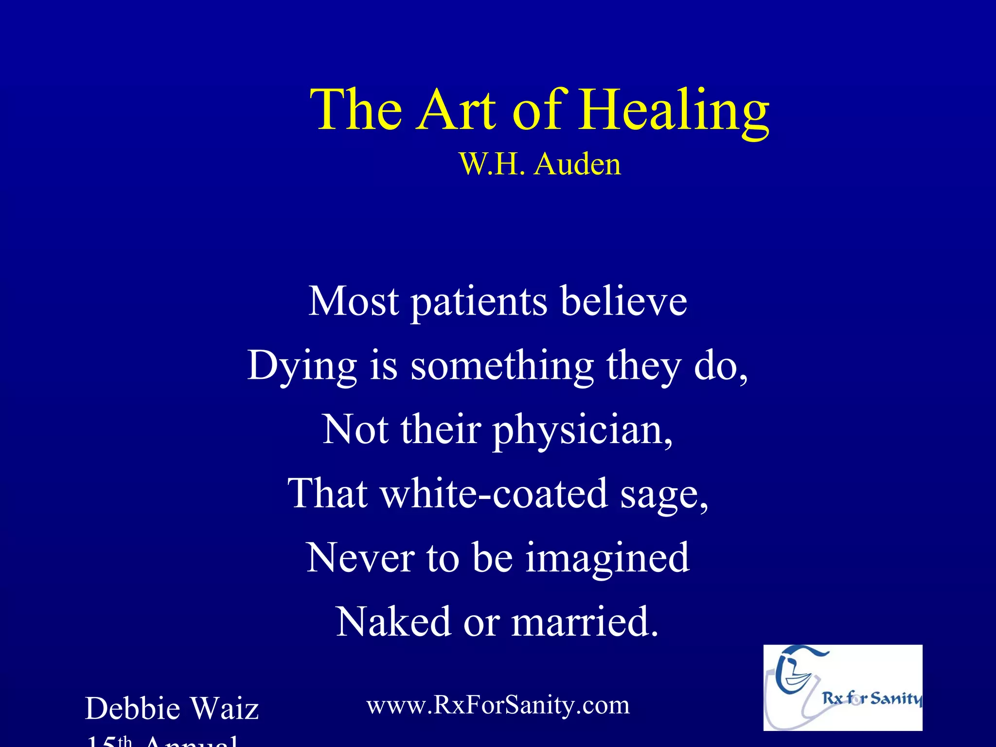 The Art of Healing
                      W.H. Auden



             Most patients believe
          Dying is something they do,
             Not their physician,
           That white-coated sage,
            Never to be imagined
              Naked or married.
Debbie Waiz     www.RxForSanity.com
 