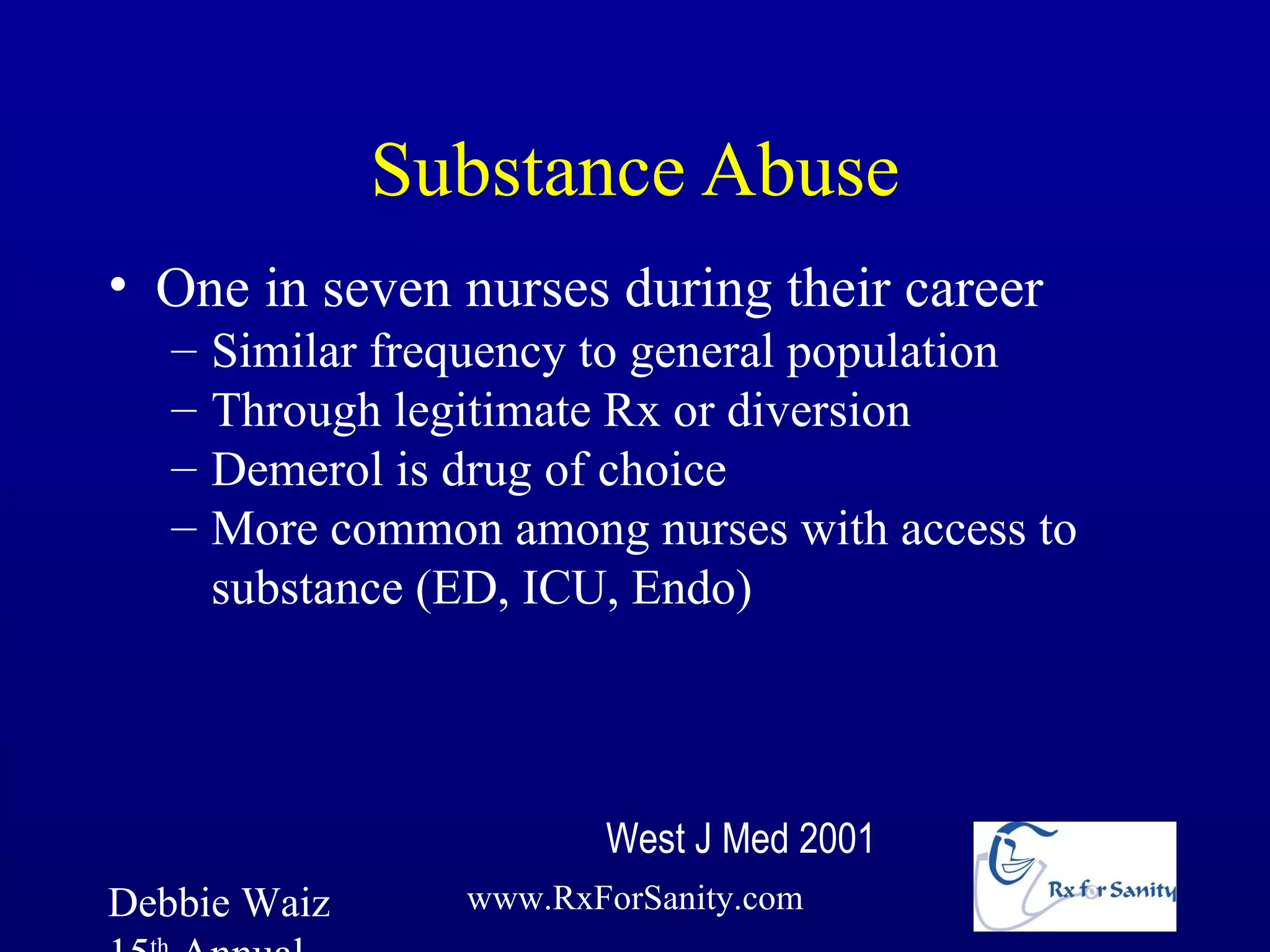 Substance Abuse
• One in seven nurses during their career
   –   Similar frequency to general population
   –   Through legitimate Rx or diversion
   –   Demerol is drug of choice
   –   More common among nurses with access to
       substance (ED, ICU, Endo)




                         West J Med 2001
Debbie Waiz       www.RxForSanity.com
 