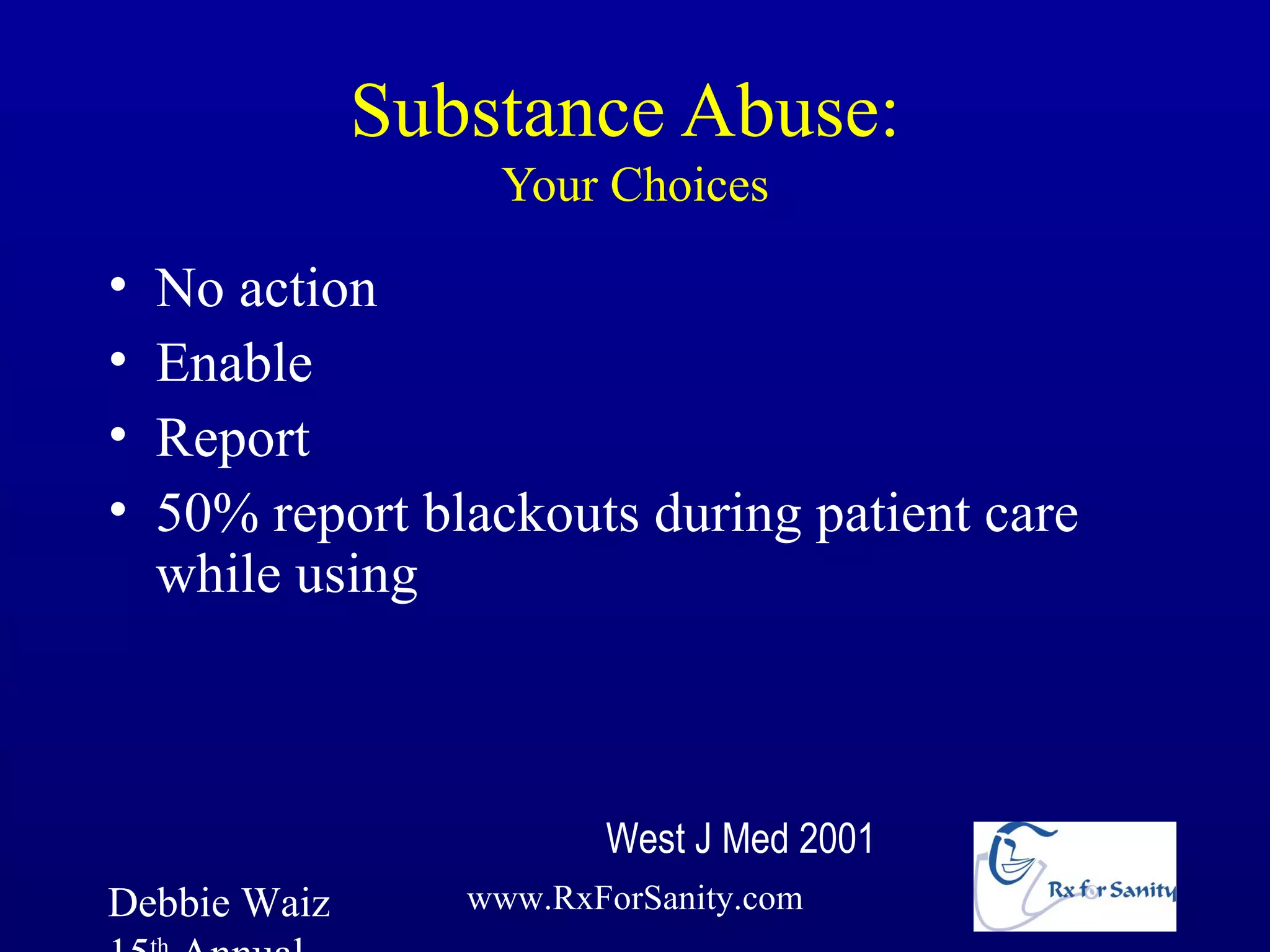 Substance Abuse:
                  Your Choices

•   No action
•   Enable
•   Report
•   50% report blackouts during patient care
    while using



                        West J Med 2001
Debbie Waiz      www.RxForSanity.com
 