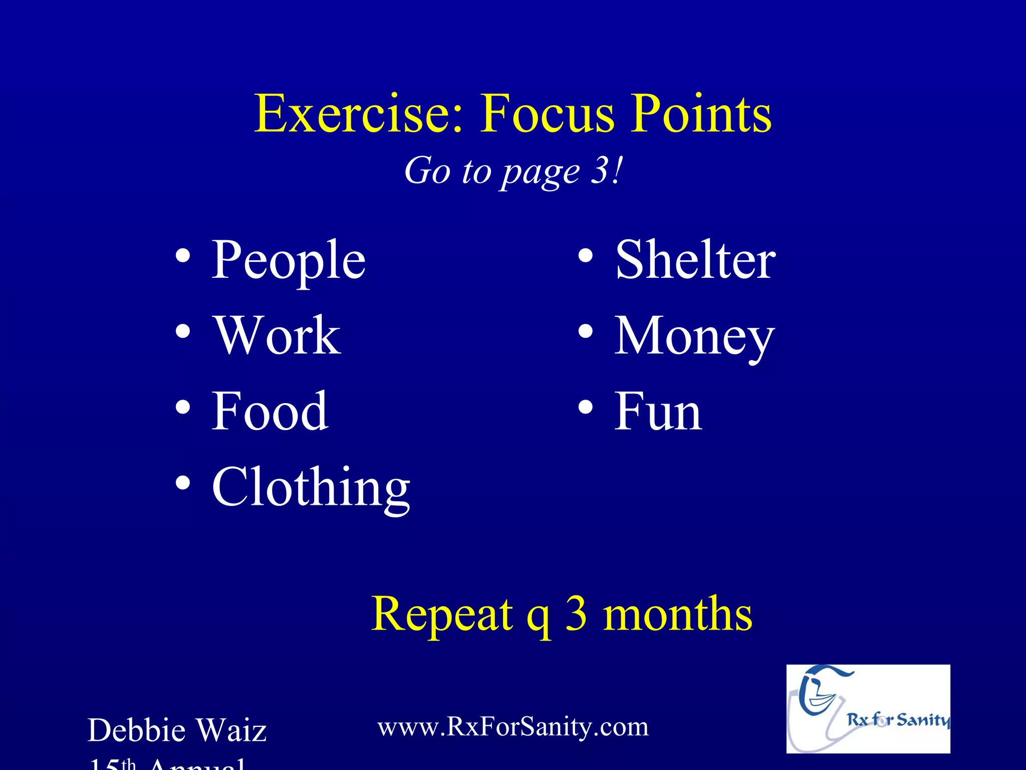 Exercise: Focus Points
                Go to page 3!

     •   People             • Shelter
     •   Work               • Money
     •   Food               • Fun
     •   Clothing

               Repeat q 3 months

Debbie Waiz    www.RxForSanity.com
 