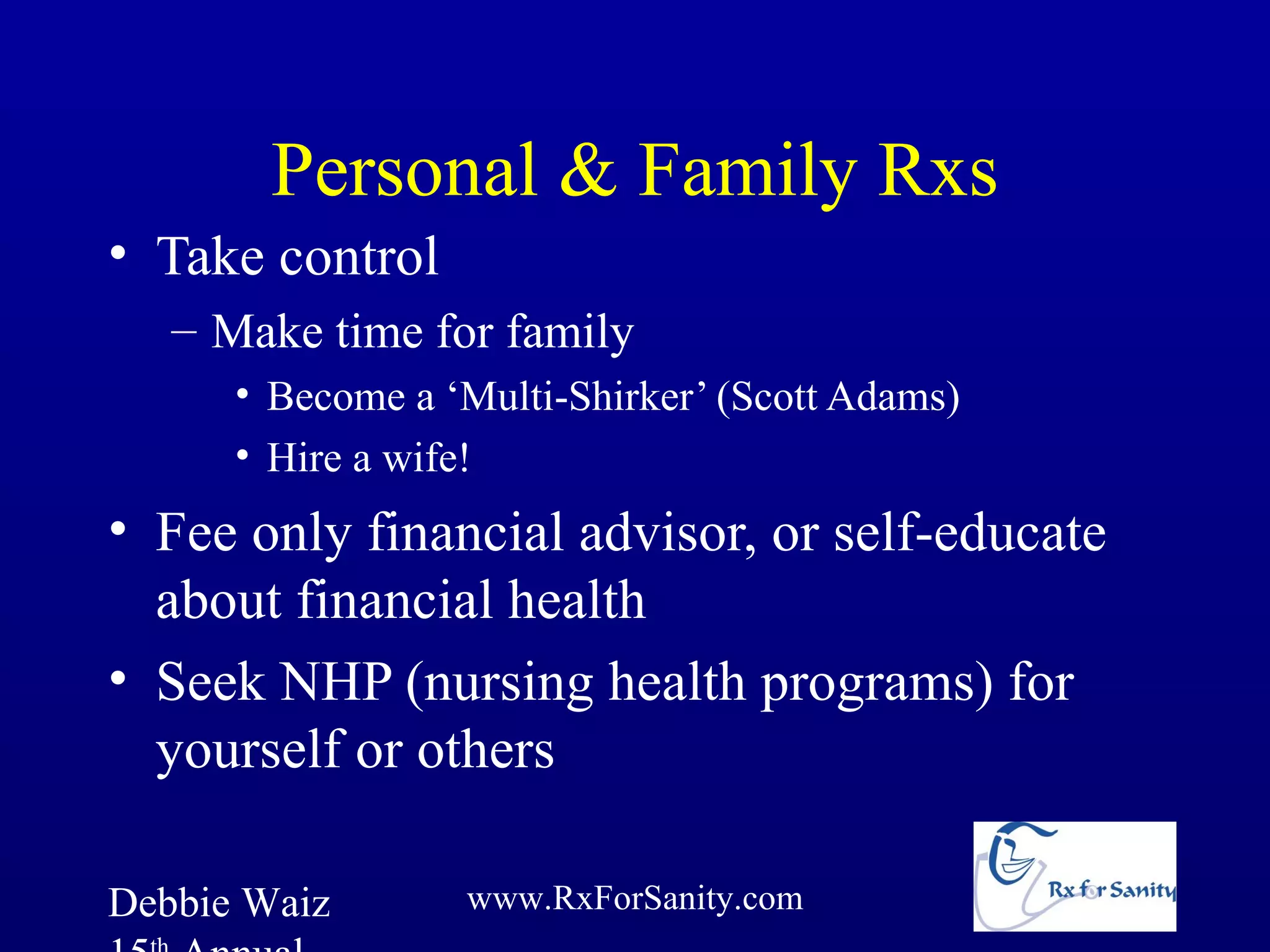 Personal & Family Rxs
• Take control
   – Make time for family
      • Become a ‘Multi-Shirker’ (Scott Adams)
      • Hire a wife!
• Fee only financial advisor, or self-educate
  about financial health
• Seek NHP (nursing health programs) for
  yourself or others

Debbie Waiz       www.RxForSanity.com
 