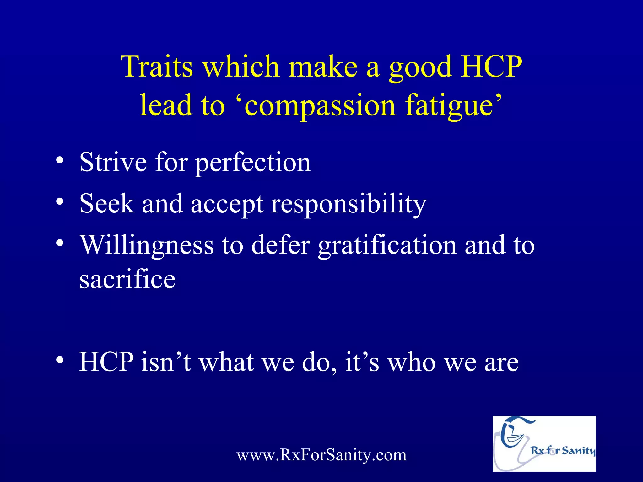 Traits which make a good HCP
      lead to ‘compassion fatigue’
• Strive for perfection
• Seek and accept responsibility
• Willingness to defer gratification and to
  sacrifice

• HCP isn’t what we do, it’s who we are


                www.RxForSanity.com
 