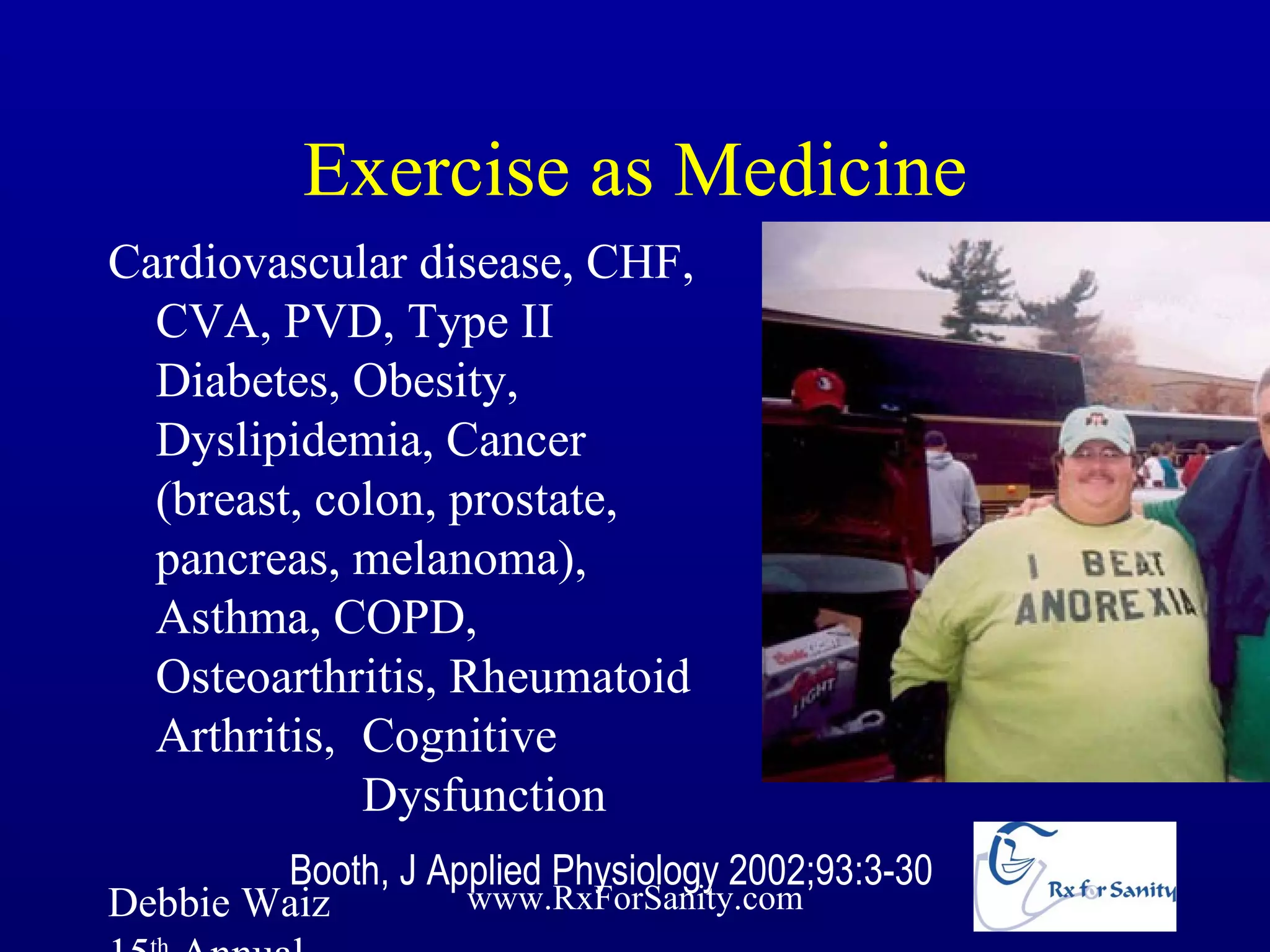 Exercise as Medicine
Cardiovascular disease, CHF,
  CVA, PVD, Type II
  Diabetes, Obesity,
  Dyslipidemia, Cancer
  (breast, colon, prostate,
  pancreas, melanoma),
  Asthma, COPD,
  Osteoarthritis, Rheumatoid
  Arthritis, Cognitive
             Dysfunction
        Booth, J Applied Physiology 2002;93:3-30
Debbie Waiz        www.RxForSanity.com
 