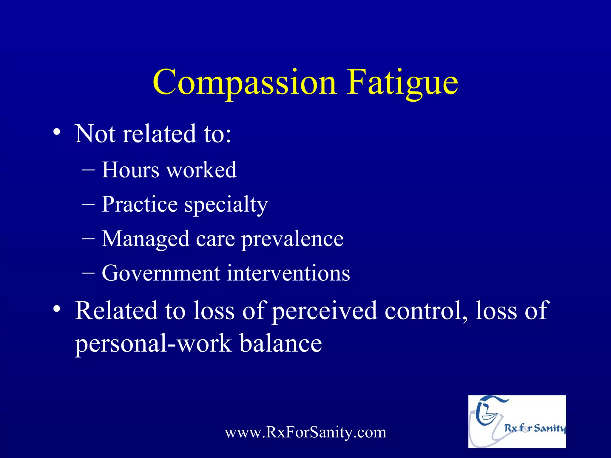 Compassion Fatigue
• Not related to:
  –   Hours worked
  –   Practice specialty
  –   Managed care prevalence
  –   Government interventions
• Related to loss of perceived control, loss of
  personal-work balance


                 www.RxForSanity.com
 