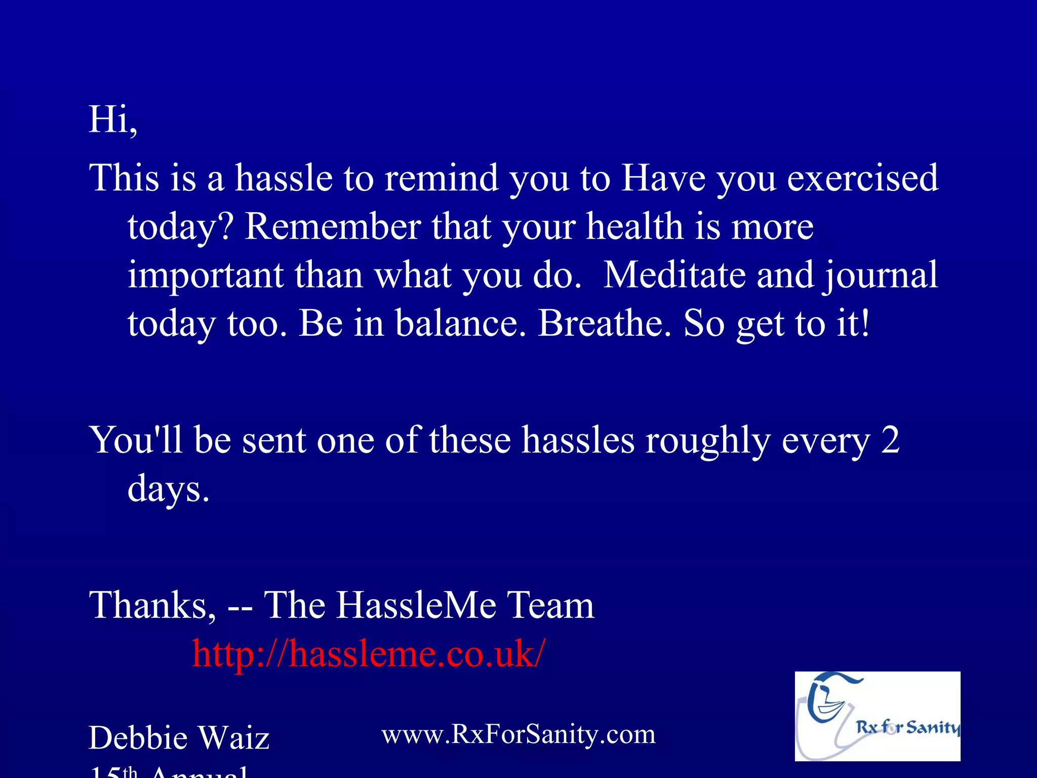 Hi,
This is a hassle to remind you to Have you exercised
  today? Remember that your health is more
  important than what you do. Meditate and journal
  today too. Be in balance. Breathe. So get to it!

You'll be sent one of these hassles roughly every 2
  days.

Thanks, -- The HassleMe Team
     http://hassleme.co.uk/

Debbie Waiz       www.RxForSanity.com
 