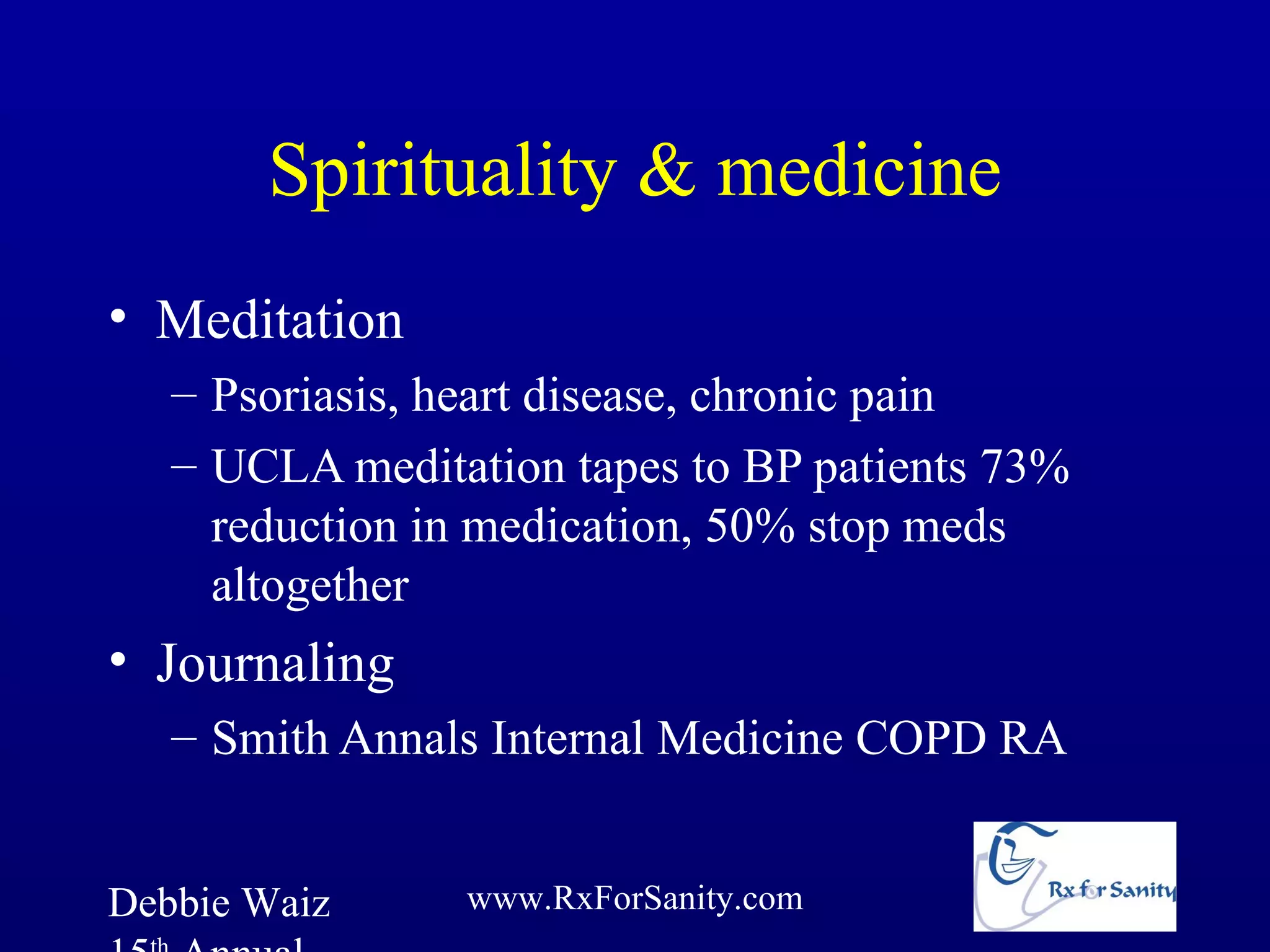 Spirituality & medicine
• Meditation
   – Psoriasis, heart disease, chronic pain
   – UCLA meditation tapes to BP patients 73%
     reduction in medication, 50% stop meds
     altogether
• Journaling
   – Smith Annals Internal Medicine COPD RA


Debbie Waiz     www.RxForSanity.com
 