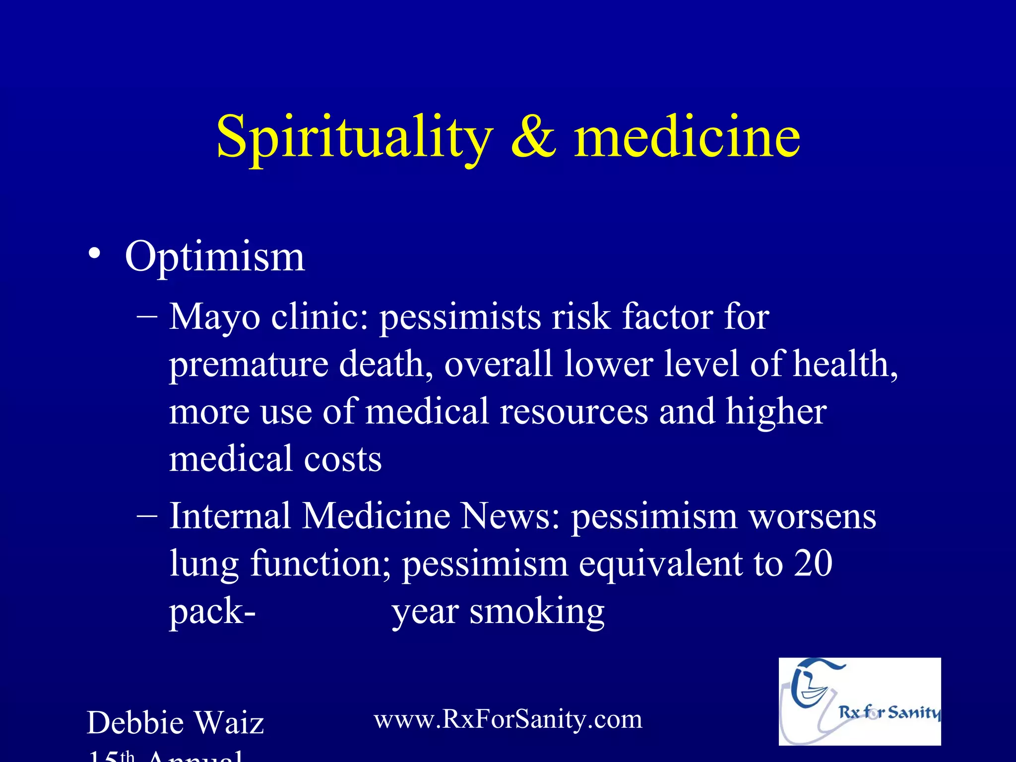 Spirituality & medicine
• Optimism
   – Mayo clinic: pessimists risk factor for
     premature death, overall lower level of health,
     more use of medical resources and higher
     medical costs
   – Internal Medicine News: pessimism worsens
     lung function; pessimism equivalent to 20
     pack-         year smoking

Debbie Waiz       www.RxForSanity.com
 