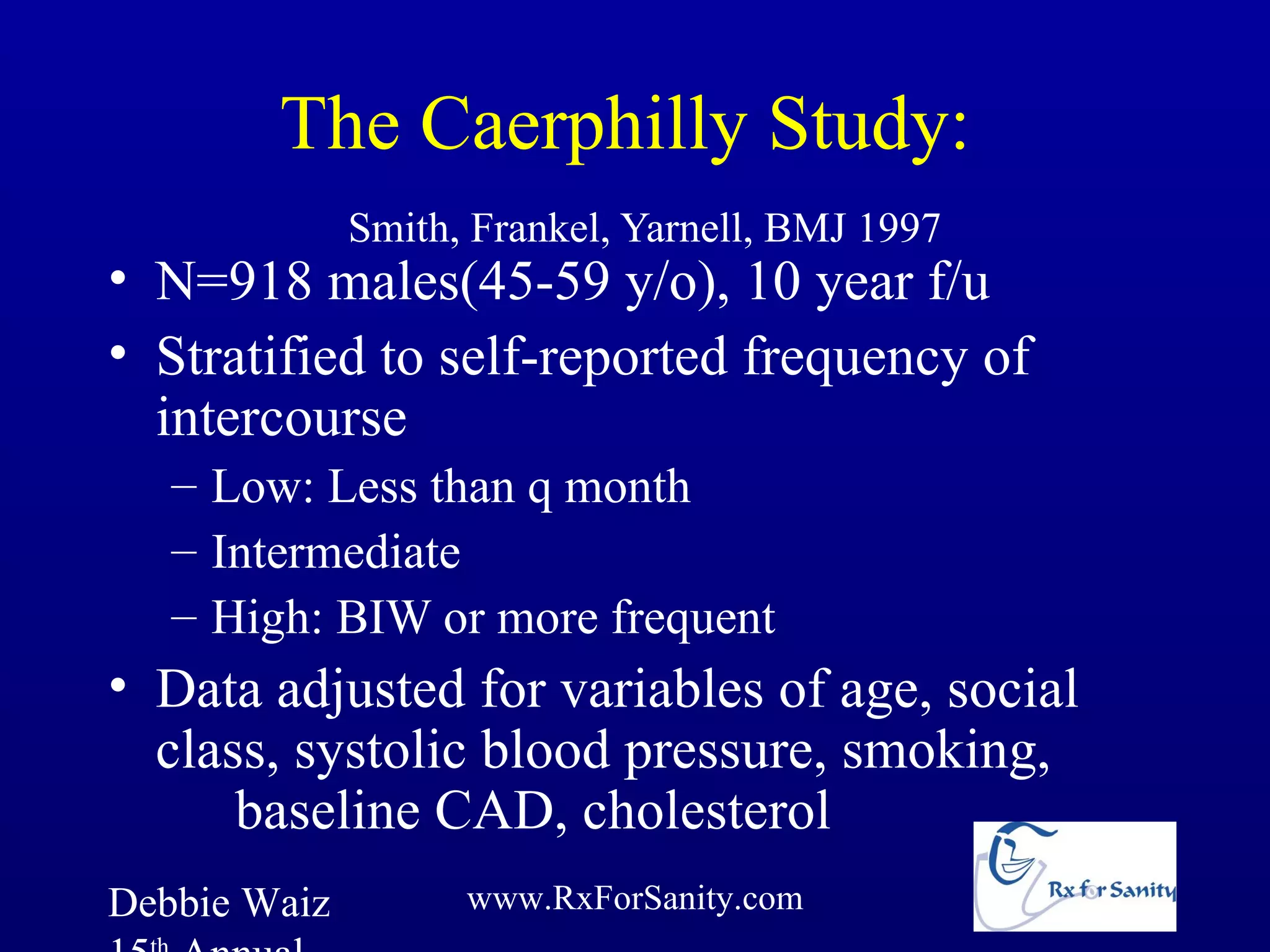 The Caerphilly Study:
              Smith, Frankel, Yarnell, BMJ 1997
• N=918 males(45-59 y/o), 10 year f/u
• Stratified to self-reported frequency of
  intercourse
   – Low: Less than q month
   – Intermediate
   – High: BIW or more frequent
• Data adjusted for variables of age, social
  class, systolic blood pressure, smoking,
      baseline CAD, cholesterol
Debbie Waiz         www.RxForSanity.com
 