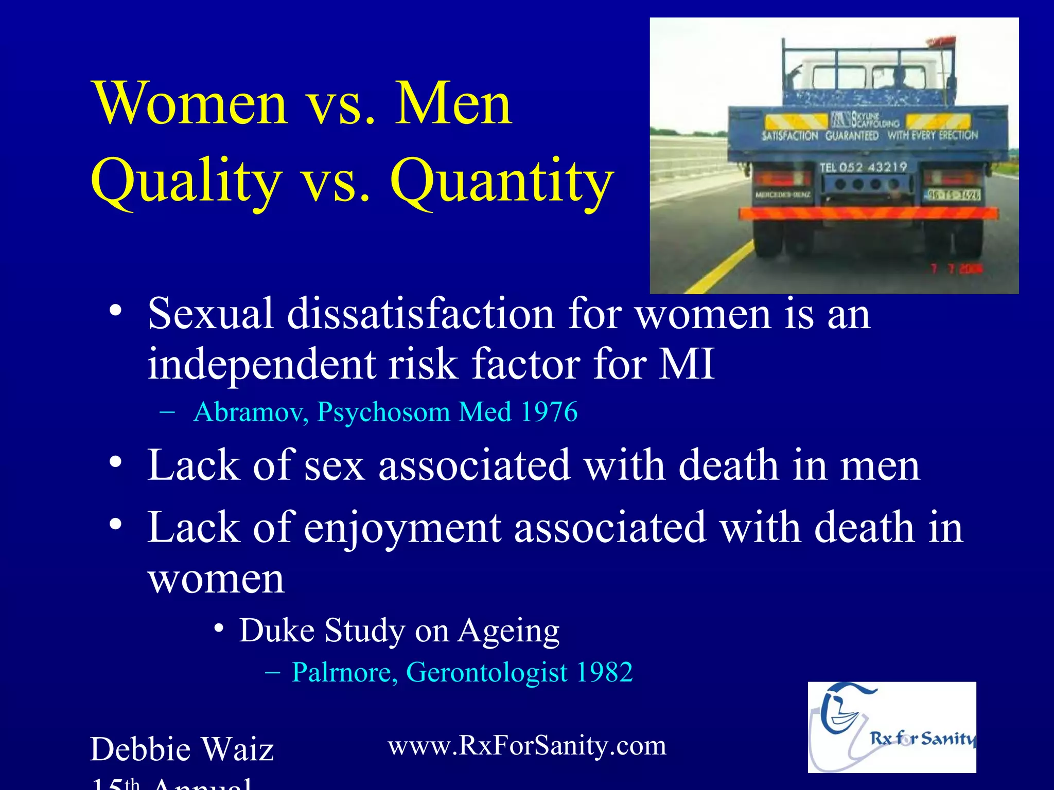 Women vs. Men
Quality vs. Quantity
 • Sexual dissatisfaction for women is an
   independent risk factor for MI
    – Abramov, Psychosom Med 1976
 • Lack of sex associated with death in men
 • Lack of enjoyment associated with death in
   women
       • Duke Study on Ageing
           – Palrnore, Gerontologist 1982

Debbie Waiz         www.RxForSanity.com
 