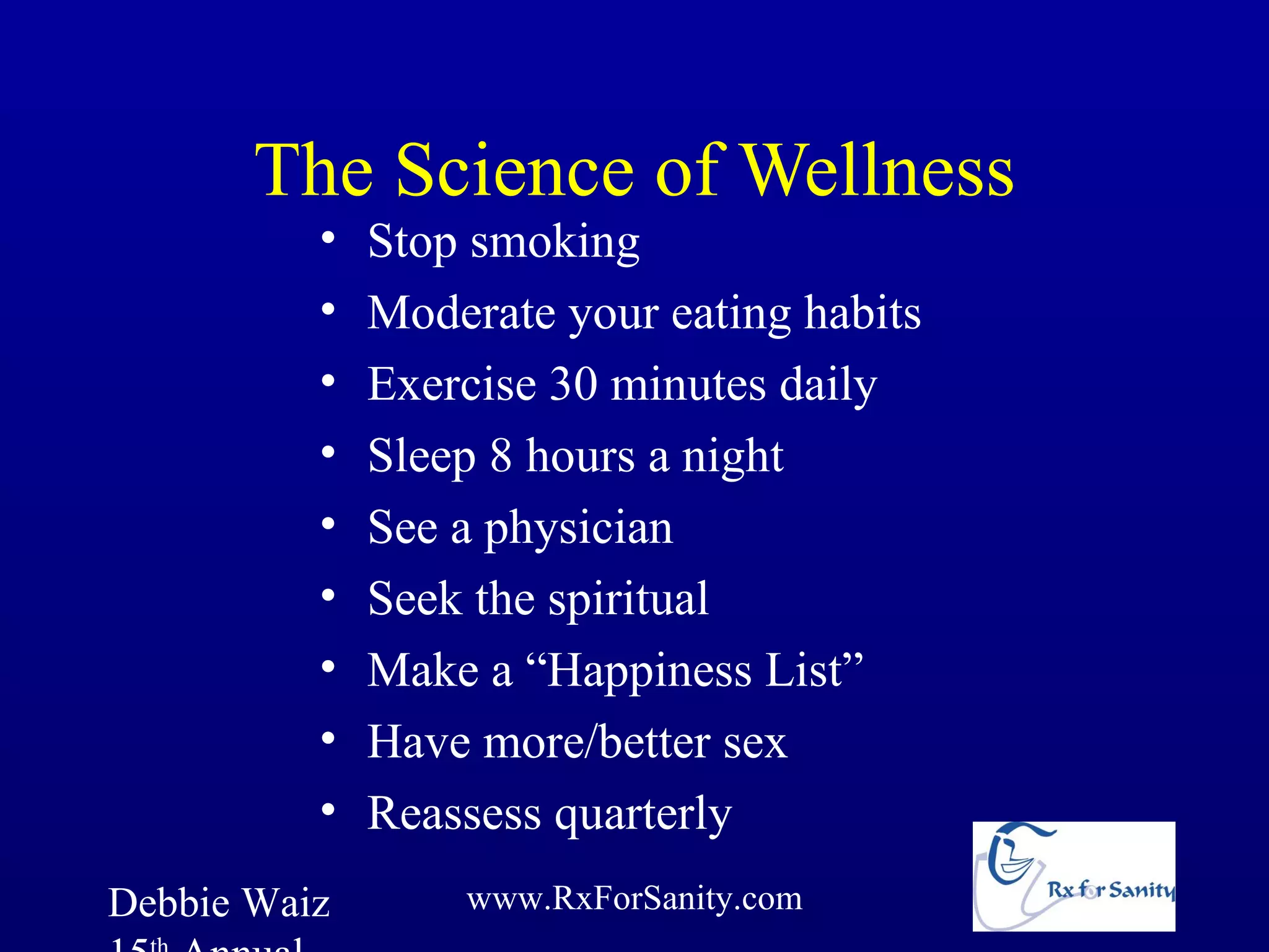 The Science of Wellness
          •   Stop smoking
          •   Moderate your eating habits
          •   Exercise 30 minutes daily
          •   Sleep 8 hours a night
          •   See a physician
          •   Seek the spiritual
          •   Make a “Happiness List”
          •   Have more/better sex
          •   Reassess quarterly
Debbie Waiz       www.RxForSanity.com
 