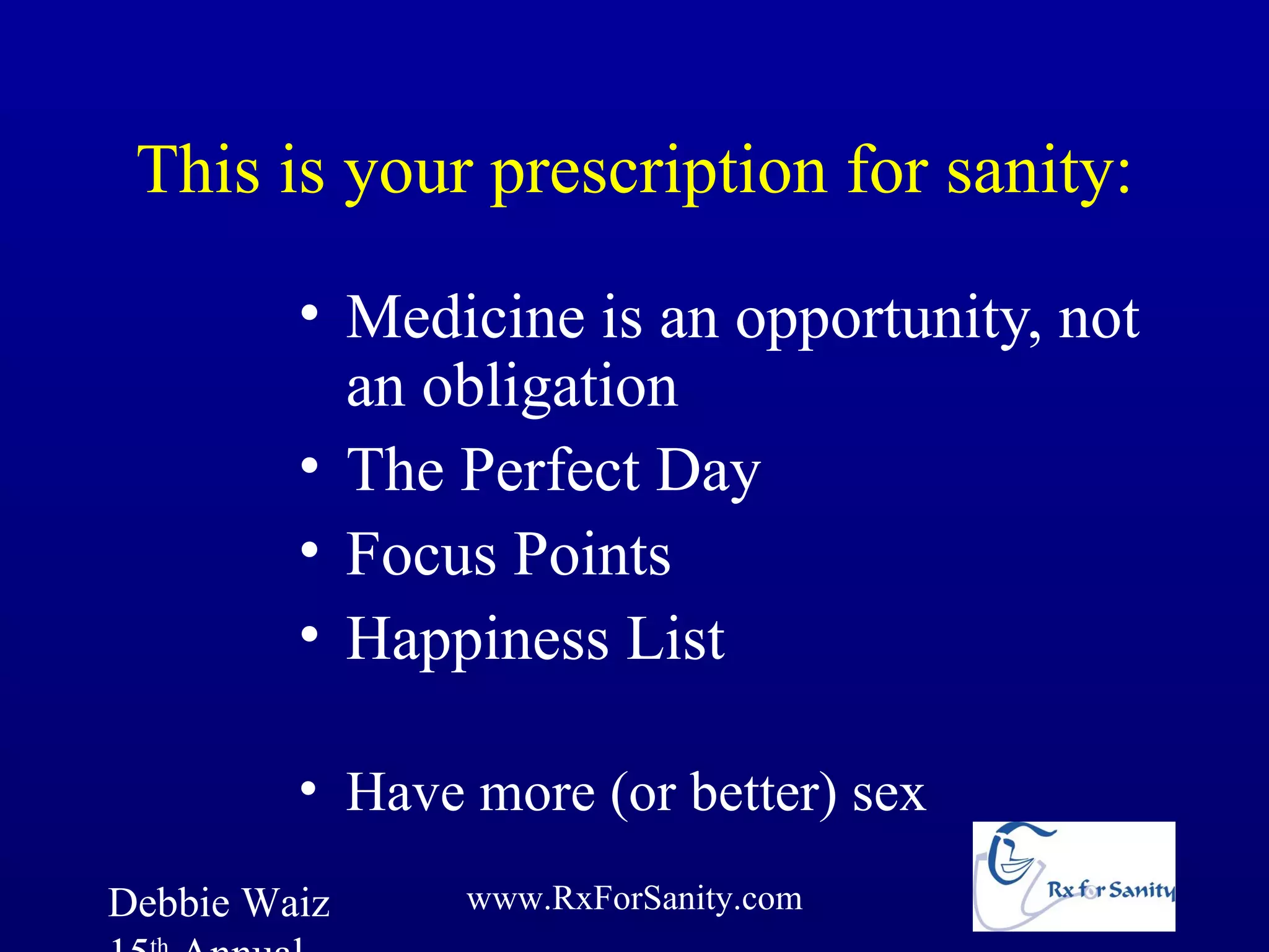 This is your prescription for sanity:

         • Medicine is an opportunity, not
           an obligation
         • The Perfect Day
         • Focus Points
         • Happiness List

         • Have more (or better) sex
Debbie Waiz     www.RxForSanity.com
 