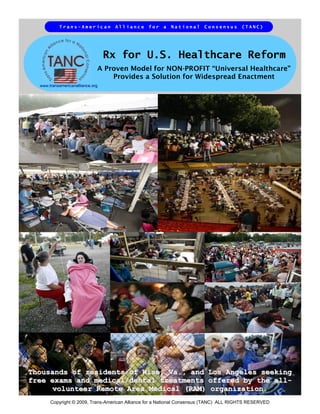 Trans-American          Alliance     for    a   National     Consensus       (TANC)




                                  Rx for U.S. Healthcare Reform
                              A Proven Model for NON-PROFIT “Universal Healthcare”
                                  Provides a Solution for Widespread Enactment
  www.transamericanalliance.org




Thousands of residents of Wise, Va., and Los Angeles seeking
free exams and medical/dental treatments offered by the all-
      volunteer Remote Area Medical (RAM) organization.
       Copyright © 2009, Trans-American Alliance for a National Consensus (TANC) ALL RIGHTS RESERVED
 