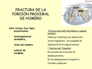 FRACTURA DE LA PORCIÓN PROXIMAL DE HÚMERO Este incluye tres tipos proyecciones: Anteroposterior verdadera. Axial del hombro Lateral de escápula. Fractura del cuello del húmero y cabeza humeral: Puede ser conminuta con impactación de los fragmentos.  Se acompaña de subluxación de la cabeza humeral. Fractura del Troquíter: En ancianos son fracturas sin  desplazamientos. En los adolescentes el troquíter o  retraído y abducida. 