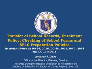 Transfer of School Records, Enrolment
Policy, Checking of School Forms and
SF10 Preparation Policies
Important Notes on DO 54, 2016, DO 58, 2017, DO 3, 2018
and DO 11,s.2018
Jonathan F. Diche
Office of the Director, Planning Service
Presented During the Ragional Orientation on Preparation and
Checking of School Forms, Region XI (Davao Region) June 2022
 