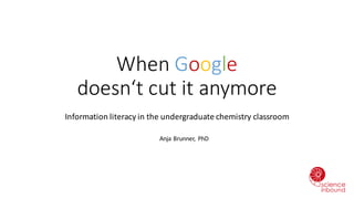 When Google
doesn‘t cut it anymore
Information	literacy	in	the	undergraduate	chemistry	classroom
Anja	Brunner,	 PhD
 